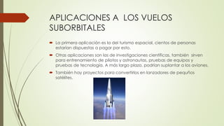 APLICACIONES A LOS VUELOS
SUBORBITALES
 La primera aplicación es la del turismo espacial, cientos de personas
estarían dispuestas a pagar por esto.
 Otras aplicaciones son las de investigaciones científicas, también sirven
para entrenamiento de pilotos y astronautas, pruebas de equipos y
pruebas de tecnología. A más largo plazo, podrían suplantar a los aviones.
 También hay proyectos para convertirlos en lanzadores de pequños
satélites.
 