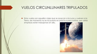 VUELOS CIRCUNLUNARES TRIPULADOS
 Estos vuelos son aquellos viajes que se acercan a la Luna y vuelven a la
Tierra, de momento no se ha puesto en práctica para turistas, per varias
empresas están trabajando en ello.
 