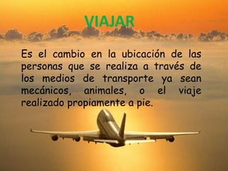 VIAJAR
Es el cambio en la ubicación de las
personas que se realiza a través de
los medios de transporte ya sean
mecánicos, animales, o el viaje
realizado propiamente a pie.