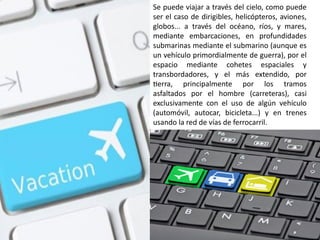 Se puede viajar a través del cielo, como puede
ser el caso de dirigibles, helicópteros, aviones,
globos... a través del océano, ríos, y mares,
mediante embarcaciones, en profundidades
submarinas mediante el submarino (aunque es
un vehículo primordialmente de guerra), por el
espacio mediante cohetes espaciales y
transbordadores, y el más extendido, por
tierra, principalmente por los tramos
asfaltados por el hombre (carreteras), casi
exclusivamente con el uso de algún vehículo
(automóvil, autocar, bicicleta...) y en trenes
usando la red de vías de ferrocarril.
