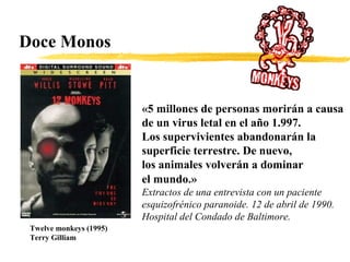Doce Monos
Twelve monkeys (1995)
Terry Gilliam
«5 millones de personas morirán a causa
de un virus letal en el año 1.997.
Los supervivientes abandonarán la
superficie terrestre. De nuevo,
los animales volverán a dominar
el mundo.»
Extractos de una entrevista con un paciente
esquizofrénico paranoide. 12 de abril de 1990.
Hospital del Condado de Baltimore.
 