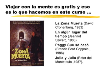 Viajar con la mente es gratis y eso
es lo que hacemos en este curso ...
La Zona Muerta (David
Cronenberg, 1983)
En algún lugar del
tiempo (Jeannot
Szwarc, 1980)
Peggy Sue se casó
(Francis Ford Coppola ,
1986)
Julia y Julia (Peter del
Montetítulo ,1987).
 