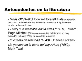 Antecedentes en la literatura
Hands Off (1881), Edward Everett Hale (Alteración
del curso de la historia: los últimos humanos se aniquilan en el
monte de la crucifixión)
El reloj que marcaba hacia atrás (1881), Edward
Page Mitchell (Pionera en máquina del tiempo: un reloj
holandés del siglo XVI y en paradoja temporal)
Un cuento de Navidad (1843), Charles Dickens
Un yankee en la corte del rey Arturo (1889),
Mark Twain
 