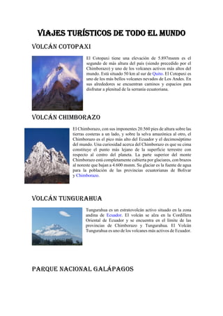 Viajes turísticos de todo el mundo
Volcán Cotopaxi
El Cotopaxi tiene una elevación de 5.897msnm es el
segundo de más altura del país (siendo precedido por el
Chimborazo) y uno de los volcanes activos más altos del
mundo. Está situado 50 km al sur de Quito. El Cotopaxi es
uno de los más bellos volcanes nevados de Los Andes. En
sus alrededores se encuentran caminos y espacios para
disfrutar a plenitud de la serranía ecuatoriana.
Volcán Chimborazo
El Chimborazo, con sus imponentes 20.560 pies de altura sobre las
tierras costeras a un lado, y sobre la selva amazónica al otro, el
Chimborazo es el pico más alto del Ecuador y el decimoséptimo
del mundo. Una curiosidad acerca del Chimborazo es que su cima
constituye el punto más lejano de la superficie terrestre con
respecto al centro del planeta. La parte superior del monte
Chimborazo está completamente cubierta por glaciares, con brazos
al noreste que bajan a 4.600 msnm. Su glaciar es la fuente de agua
para la población de las provincias ecuatorianas de Bolívar
y Chimborazo.
Volcán Tungurahua
Tungurahua es un estratovolcán activo situado en la zona
andina de Ecuador. El volcán se alza en la Cordillera
Oriental de Ecuador y se encuentra en el límite de las
provincias de Chimborazo y Tungurahua. El Volcán
Tungurahua es uno de los volcanes más activos de Ecuador.
Parque Nacional Galápagos
 