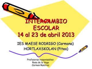 INTERCAMBIO
       ESCOLAR
14 al 23 de abril 2013
IES MAESE RODRIGO (Carmona)
   HORTLAXSKOLAN (Pitea)

    Profesoras responsables:
        Rosa de la Vega
        Carmen Ramírez
 