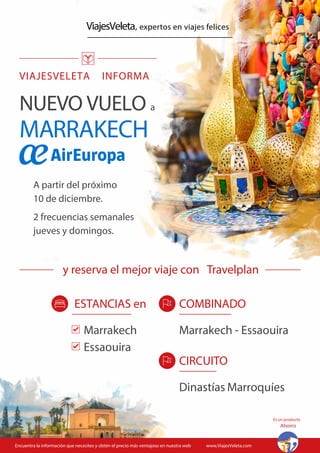 ViajesVeleta, expertos en viajes felices
VIAJESVELETA INFORMA
A partir del próximo
10 de diciembre.
2 frecuencias semanales
jueves y domingos.
NUEVO VUELO a
MARRAKECH
Encuentra la información que necesites y obtén el precio más ventajoso en nuestra web www.ViajesVeleta.com
COMBINADO
Marrakech - Essaouira
CIRCUITO
Dinastías Marroquíes
ESTANCIAS en
Marrakech
Essaouira
Es un producto
Ahorro
y reserva el mejor viaje con Travelplan
 