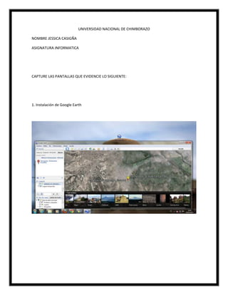 UNIVERSIDAD NACIONAL DE CHIMBORAZO
NOMBRE JESSICA CASIGÑA
ASIGNATURA INFORMATICA
CAPTURE LAS PANTALLAS QUE EVIDENCIE LO SIGUIENTE:
1. Instalación de Google Earth
 