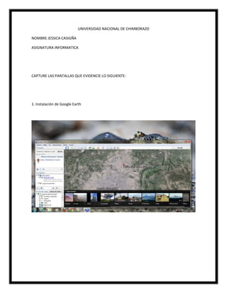 UNIVERSIDAD NACIONAL DE CHIMBORAZO
NOMBRE JESSICA CASIGÑA
ASIGNATURA INFORMATICA
CAPTURE LAS PANTALLAS QUE EVIDENCIE LO SIGUIENTE:
1. Instalación de Google Earth
 