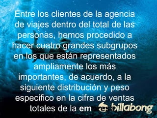 Entre los clientes de la agencia 
de viajes dentro del total de las 
personas, hemos procedido a 
hacer cuatro grandes subgrupos 
en los que están representados 
ampliamente los más 
importantes, de acuerdo, a la 
siguiente distribución y peso 
especifico en la cifra de ventas 
totales de la empresa. 
 