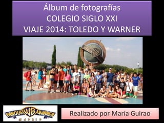 Álbum de fotografías 
COLEGIO SIGLO XXI 
VIAJE 2014: TOLEDO Y WARNER 
Realizado por María Guirao 
 
