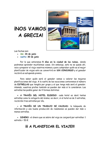 ¡NOS VAMOS
  A GRECIA!


Las fechas son:
    ida: 26 de junio
    vuelta: 30 de junio


       Por lo que estaremos 5 días en la ciudad de las ruinas, donde
podremos aprender muchísimas cosas. Sin embargo, esto no se queda ahí,
vais a preparar el viaje vosotros mismos y para comprobar quién es el mejor
planificador de viajes esto se convertirá en ¡UN CONCURSO! y el ganador
recibirá un estupendo premio.

       Para saber quién será el ganador vamos a valorar las mejores
planificaciones del viaje. A la vuelta de las vacaciones contaremos el número
de ESTRELLAS que tengáis por grupo y el que tenga más será el ganador.
Además, vuestros profes también os pueden dar más si lo consideran. Las
estrellas las podéis ganar de 4 formas distintas:

    A TRAVÉS DEL HOTEL ELEGIDO: cada hotel os dará tantas
estrellas como la categoría del mismo; es decir, si el hotel es de 3 estrellas,
recibiréis tres estrellas por día.

     A TRAVÉS DE UN TRABAJO DE CALIDAD: la búsqueda de
información y una buena producción de resúmenes os pueden dar más o
menos estrellas.

      DINERO: el dinero que os sobre del viaje se canjeará por estrellas: 1
estrella = 50 €.


            ¡¡¡ A PLANIFICAR EL VIAJE!!!
 