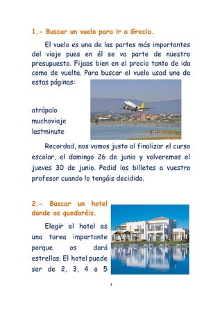 1.- Buscar un vuelo para ir a Grecia.
    El vuelo es una de las partes más importantes
del viaje pues en él se va parte de nuestro
presupuesto. Fijaos bien en el precio tanto de ida
como de vuelta. Para buscar el vuelo usad una de
estas páginas:



atrápalo
muchoviaje
lastminute

      Recordad, nos vamos justo al finalizar el curso
escolar, el domingo 26 de junio y volveremos el
jueves 30 de junio. Pedid los billetes a vuestro
profesor cuando lo tengáis decidido.


2.- Buscar un hotel
donde os quedaréis.
      Elegir el hotel es
una    tarea   importante
porque         os    dará
estrellas. El hotel puede
ser de 2, 3, 4 o 5

                            3
 