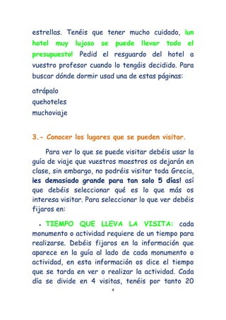 estrellas. Tenéis que tener mucho cuidado, ¡un
hotel   muy    lujoso   se       puede   llevar   todo   el
presupuesto!    Pedid el resguardo del hotel a
vuestro profesor cuando lo tengáis decidido. Para
buscar dónde dormir usad una de estas páginas:

atrápalo
quehoteles
muchoviaje


3.- Conocer los lugares que se pueden visitar.

     Para ver lo que se puede visitar debéis usar la
guía de viaje que vuestros maestros os dejarán en
clase, sin embargo, no podréis visitar toda Grecia,
¡es demasiado grande para tan solo 5 días! así
que debéis seleccionar qué es lo que más os
interesa visitar. Para seleccionar lo que ver debéis
fijaros en:

    TIEMPO QUE LLEVA LA VISITA: cada
monumento o actividad requiere de un tiempo para
realizarse. Debéis fijaros en la información que
aparece en la guía al lado de cada monumento o
actividad, en esta información os dice el tiempo
que se tarda en ver o realizar la actividad. Cada
día se divide en 4 visitas, tenéis por tanto 20
                             4
 