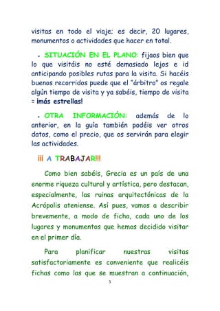 visitas en todo el viaje; es decir, 20 lugares,
monumentos o actividades que hacer en total.

   SITUACIÓN EN EL PLANO: fijaos bien que
lo que visitáis no esté demasiado lejos e id
anticipando posibles rutas para la visita. Si hacéis
buenos recorridos puede que el “árbitro” os regale
algún tiempo de visita y ya sabéis, tiempo de visita
= ¡más estrellas!

    OTRA INFORMACIÓN: además de lo
anterior, en la guía también podéis ver otros
datos, como el precio, que os servirán para elegir
las actividades.

  ¡¡¡ A TRABAJAR!!!
      Como bien sabéis, Grecia es un país de una
enorme riqueza cultural y artística, pero destacan,
especialmente, las ruinas arquitectónicas de la
Acrópolis ateniense. Así pues, vamos a describir
brevemente, a modo de ficha, cada uno de los
lugares y monumentos que hemos decidido visitar
en el primer día.

      Para     planificar       nuestras     visitas
satisfactoriamente es conveniente que realicéis
fichas como las que se muestran a continuación,
                            5
 