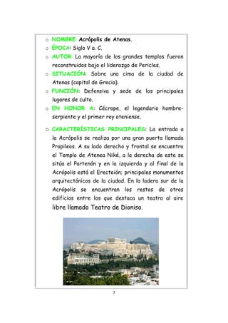 o NOMBRE: Acrópolis de Atenas.
o ÉPOCA: Siglo V a. C.
o AUTOR: La mayoría de los grandes templos fueron
  reconstruidos bajo el liderazgo de Pericles.
o SITUACIÓN: Sobre una cima de la ciudad de
  Atenas (capital de Grecia).
o FUNCIÓN: Defensiva y sede de los principales
  lugares de culto.
o EN HONOR A: Cécrope, el legendario hombre-
  serpiente y el primer rey ateniense.

o CARACTERÍSTICAS PRINCIPALES: La entrada a
  la Acrópolis se realiza por una gran puerta llamada
  Propileos. A su lado derecho y frontal se encuentra
  el Templo de Atenea Niké, a la derecha de este se
  sitúa el Partenón y en la izquierda y al final de la
  Acrópolis está el Erecteión; principales monumentos
  arquitectónicos de la ciudad. En la ladera sur de la
  Acrópolis   se   encuentran   los   restos   de   otros
  edificios entre los que destaca un teatro al aire
  libre llamado Teatro de Dioniso.




                          7
 