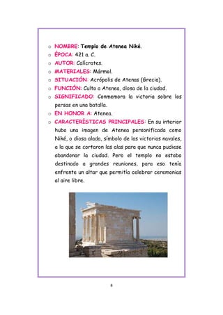 o NOMBRE: Templo de Atenea Niké.
o ÉPOCA: 421 a. C.
o AUTOR: Calícrates.
o MATERIALES: Mármol.
o SITUACIÓN: Acrópolis de Atenas (Grecia).
o FUNCIÓN: Culto a Atenea, diosa de la ciudad.
o SIGNIFICADO: Conmemora la victoria sobre los
  persas en una batalla.
o EN HONOR A: Atenea.
o CARACTERÍSTICAS PRINCIPALES: En su interior
  hubo una imagen de Atenea personificada como
  Niké, o diosa alada, símbolo de las victorias navales,
  a la que se cortaron las alas para que nunca pudiese
  abandonar la ciudad. Pero el templo no estaba
  destinado a grandes reuniones, para eso tenía
  enfrente un altar que permitía celebrar ceremonias
  al aire libre.




                           8
 