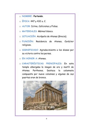 o NOMBRE: Partenón.

o ÉPOCA: 447 y 432 a. C.

o AUTOR: Ictino, Calícrates y Fidias.

o MATERIALES: Mármol blanco.

o SITUACIÓN: Acrópolis de Atenas (Grecia).

o FUNCIÓN:        Residencia     de   Atenea.   Carácter
  religioso.

o SIGNIFICADO: Agradecimiento a los dioses por
  su victoria contra los persas.

o EN HONOR A: Atenea.

o CARACTERÍSTICAS           PRINCIPALES:        En   este
  templo albergaba la imagen de oro y marfil de
  Atenea       Parthenos.      Destaca   la     columnata
  compuesta por nueve columnas y algunas de sus
  puertas eran de bronce.




                            9
 