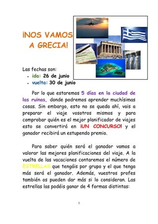 ¡NOS VAMOS
  A GRECIA!


Las fechas son:
   ida: 26 de junio

   vuelta: 30 de junio


    Por lo que estaremos 5 días en la ciudad de
las ruinas, donde podremos aprender muchísimas
cosas. Sin embargo, esto no se queda ahí, vais a
preparar el viaje vosotros mismos y para
comprobar quién es el mejor planificador de viajes
esto se convertirá en ¡UN CONCURSO! y el
ganador recibirá un estupendo premio.

    Para saber quién será el ganador vamos a
valorar las mejores planificaciones del viaje. A la
vuelta de las vacaciones contaremos el número de
ESTRELLAS que tengáis por grupo y el que tenga
más será el ganador. Además, vuestros profes
también os pueden dar más si lo consideran. Las
estrellas las podéis ganar de 4 formas distintas:


                          1
 