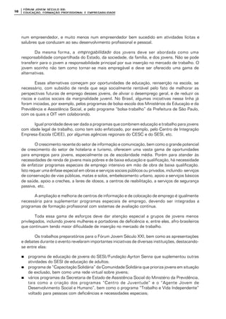 FÓRUM JOFÓRUM JO VEM SÉCULVEM SÉCUL O XXI:O XXI:
EDUCAÇÃOEDUCAÇÃO , FORMAÇÃO PROFIS, FORMAÇÃO PROFIS SIONAL E EMPREGABILIDADESIONAL E EMPREGABILIDADE1010
num empreendedor, e muito menos num empreendedor bem sucedido em atividades lícitas e
salubres que conduzam ao seu desenvolvimento profissional e pessoal.
Da mesma forma, a empregabilidade dos jovens deve ser abordada como uma
responsabilidade compartilhada do Estado, da sociedade, da família, e dos jovens. Não se pode
transferir para o jovem a responsabilidade principal por sua inserção no mercado de trabalho. O
jovem sozinho não tem como tornar-se mais empregável e deve ser oferecido uma gama de
alternativas.
Essas alternativas começam por oportunidades de educação, reinserção na escola, se
necessário, com subsídio de renda que seja socialmente rentável pelo fato de melhorar as
perspectivas futuras de emprego desses jovens, de aliviar o desemprego geral, e de reduzir os
riscos e custos sociais da marginalidade juvenil. No Brasil, algumas iniciativas nessa linha já
foram iniciadas, por exemplo, pelos programas de bolsa-escola dos Ministérios da Educação e da
Previdência e Assistência Social, e pelo programa “bolsa-trabalho” da Prefeitura de São Paulo,
com os quais a OIT vem colaborando.
Igual prioridade deve ser dada a programas que combinem educação e trabalho para jovens
com idade legal de trabalho, como tem sido enfatizado, por exemplo, pelo Centro de Integração
Empresa-Escola (CIEE), por algumas agências regionais do CESC e do SESI, etc.
O crescimento recente do setor de informação e comunicação, bem como o grande potencial
de crescimento do setor de hotelaria e turismo, oferecem uma vasta gama de oportunidades
para empregos para jovens, especialmente os de escolaridade média. Porém para atender às
necessidades de renda de jovens mais pobres e de baixa educação e qualificação, há necessidade
de enfatizar programas especiais de emprego intensivo em mão de obra de baixa qualificação.
Isto requer uma ênfase especial em obras e serviços sociais públicos ou privados, incluindo: serviços
de conservação de vias públicas, matas e solos, embelezamento urbano, apoio a serviços básicos
de saúde, apoio a creches, a lares de idosos, a centros de reabilitação, a serviços de segurança
passiva, etc.
A ampliação e melhoria de centros de informação e de colocação de emprego é igualmente
necessária para suplementar programas especiais de emprego, devendo ser integradas a
programas de formação profissional com sistemas de avaliação contínua.
Toda essa gama de esforços deve dar atenção especial a grupos de jovens menos
privilegiados, incluindo jovens mulheres e portadores de deficiência e, entre eles, afro-brasileiros
que continuam tendo maior dificuldade de inserção no mercado de trabalho.
Os trabalhos preparatórios para o Fórum Jovem Século XXI, bem como as apresentações
e debates durante o evento revelaram importantes iniciativas de diversas instituições, destacando-
se entre elas:
nn programa de educação de jovens do SESI/Fundação Ayrton Senna que suplementou outras
atividades do SESI de educação de adultos;
nn programa de “Capacitação Solidária” da Comunidade Solidária que prioriza jovens em situação
de exclusão, bem como uma rede virtual sobre jovens;
nn vários programas da Secretaria de Estado de Assistência Social do Ministério da Previdência,
tais como a criação dos programas “Centro de Juventude” e o “Agente Jovem de
Desenvolvimento Social e Humano”, bem como o programa “Trabalho e Vida Independente”
voltado para pessoas com deficiências e necessidades especiais;
 