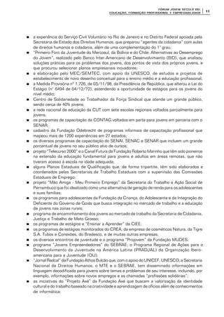 FÓRUM JOFÓRUM JO VEM SÉCULVEM SÉCUL O XXI:O XXI:
EDUCAÇÃOEDUCAÇÃO , FORMAÇÃO PROFIS, FORMAÇÃO PROFIS SIONAL E EMPREGABILIDADESIONAL E EMPREGABILIDADE
1111
nn a experiência do Serviço Civil Voluntário no Rio de Janeiro e no Distrito Federal apoiada pela
Secretaria de Estado dos Direitos Humanos, que preparou “agentes da cidadania” com aulas
de direitos humanos e cidadania, além de uma complementação do 1° grau;
nn “Primeiro Foro da Juventude do Mercosul, da Bolívia e do Chile: Alternativas ao Desemprego
do Jovem”, realizado pelo Banco Inter-Americano de Desenvolvimiento (BID), que analisou
soluções práticas para os problemas dos jovens, dos pontos de vista dos próprios jovens, e
que procurou selecionar planos empresariais inovadores;
nn a elaboração pelo MEC/SEMTEC, com apoio da UNESCO, de estudos e projetos de
estabelecimento de novo desenho conceitual para o ensino médio e a educação profissional;
nn a Medida Provisória nº 1.726, de 03/11/98, da Presidência da República, que alterou a Lei do
Estágio (n° 6494 de 04/12/72), estendendo a oportunidade de estágios para os jovens do
nível médio;
nn Centro de Solidariedade ao Trabalhador da Força Sindical que atende um grande público,
sendo cerca de 40% jovens;
nn a rede nacional de educação da CUT com sete escolas regionais voltados parcialmente para
jovens;
nn os programas de capacitação da CONTAG voltados em parte para jovens em parceria com o
SENAR;
nn cadastro da Fundação Odebrecht de programas informais de capacitação profissional que
mapeou mais de 1200 experiências em 27 estados;
nn os diversos programas de capacitação do SENAI, SENAC e SENAR que incluem um grande
porcentual de jovens no seu público alvo de cursos;
nn projeto “Telecurso 2000” e o Canal Futura da Fundação Roberto Marinho que têm sido pioneiros
na extensão da educação fundamental para jovens e adultos em áreas remotas, que não
tiveram acesso à escola na idade adequada;
nn alguns Planos Estaduais de Qualificação que, de forma tripartite, têm sido elaborados e
coordenados pelas Secretarias de Trabalho Estaduais com a supervisão das Comissões
Estaduais de Emprego;
nn projeto “Mão Amiga - Meu Primeiro Emprego” da Secretaria do Trabalho e Ação Social de
Pernambuco que foi idealizado como uma alternativa de geração de renda para os adolescentes
e suas famílias;
nn os programas para adolescentes da Fundação da Criança, do Adolescente e da Integração do
Deficiente do Governo de Goiás que busca integração no mercado de trabalho e a educação
de jovens nas zonas rurais;
nn programa de encaminhamento dos jovens ao mercado de trabalho da Secretaria de Cidadania,
Justiça e Trabalho de Mato Grosso;
nn os programas de estágios e “Ensinar a Aprender” da CIEE;
nn os programas de estágios monitorados do CREA, da empresa de cosméticos Natura, da Tigre
S.A. Tubos e Conexões, do Bradesco, e de muitas outras empresas;
nn os diversos encontros de juventude e o programa “Projovem” da Fundação MUDES;
nn programa “Jovens Empreendedores” do SEBRAE; o Programa Regional de Ações para o
Desenvolvimento da Juventude na América Latina (PRADJAL) da Organização Ibero-
americana para a Juventude (OIJ);
nn “Jornal Radcal” da Fundação Athos Bulcão que, com o apoio do UNICEF, UNESCO, a Secretaria
Nacional de Direitos Humanos, o MTE e o SEBRAE, tem disseminado informações em
linguagem decodificada para jovens sobre temas e problemas de seu interesse, incluindo, por
exemplo, informações sobre novos empregos e as chamadas “profissões solidárias”;
nn as iniciativas do “Projeto Axé” da Fundação Axé que buscam a valorização da identidade
cultural e do trabalho baseado na criatividade e aprendizagem de ofícios além de conhecimentos
de informática;
 