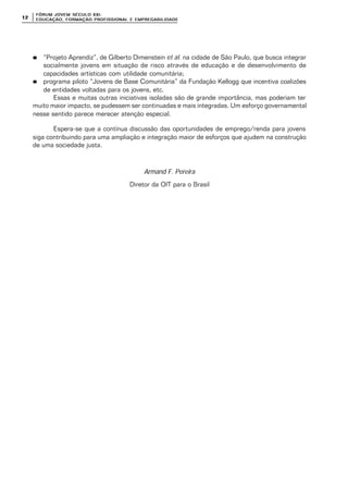FÓRUM JOFÓRUM JO VEM SÉCULVEM SÉCUL O XXI:O XXI:
EDUCAÇÃOEDUCAÇÃO , FORMAÇÃO PROFIS, FORMAÇÃO PROFIS SIONAL E EMPREGABILIDADESIONAL E EMPREGABILIDADE1212
nn “Projeto Aprendiz”, de Gilberto Dimenstein et al. na cidade de São Paulo, que busca integrar
socialmente jovens em situação de risco através de educação e de desenvolvimento de
capacidades artísticas com utilidade comunitária;
nn programa piloto “Jovens de Base Comunitária” da Fundação Kellogg que incentiva coalizões
de entidades voltadas para os jovens, etc.
Essas e muitas outras iniciativas isoladas são de grande importância, mas poderiam ter
muito maior impacto, se pudessem ser continuadas e mais integradas. Um esforço governamental
nesse sentido parece merecer atenção especial.
Espera-se que a contínua discussão das oportunidades de emprego/renda para jovens
siga contribuindo para uma ampliação e integração maior de esforços que ajudem na construção
de uma sociedade justa.
Armand F. Pereira
Diretor da OIT para o Brasil
 