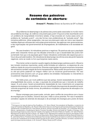 FÓRUM JOFÓRUM JO VEM SÉCULVEM SÉCUL O XXI:O XXI:
EDUCAÇÃOEDUCAÇÃO , FORMAÇÃO PROFIS, FORMAÇÃO PROFIS SIONAL E EMPREGABILIDADESIONAL E EMPREGABILIDADE
1313
Resumo das palestras
da cerimônia de abertura2
Armand F. PereiraArmand F. Pereira (Diretor do Escritório da OIT no Brasil)
Os problemas do desemprego e da pobreza dos jovens estão associados no mundo inteiro
aos problemas da droga, da violência e da prostituição juvenil. O que era antes reconhecido como
um problema de marginalidade minoritária isolada, é hoje encarado em muitos casos como um
problema de “exclusão juvenil”, uma das formas mais problemáticas de “exclusão social”. São
conceitos polêmicos, talvez exagerados, mas que nos preocupam cada vez mais e que requerem
medidas objetivas e eficazes das instituições governamentais, das agências inter-governamentais,
e das organizações não-governamentais de empregadores, de trabalhadores e da sociedade em
geral.
No caso brasileiro, há indicadores positivos e negativos. Os positivos são que a população
jovem está crescendo menos que nas décadas anteriores e que a escolaridade dos jovens tem
aumentado mais que a da população geral. Esses indicadores combinados dão esperança para o
futuro da juventude brasileira. Os indicadores de desemprego nos últimos anos são porém bastante
negativos, como se revela no livro que lançamos neste evento.
Para tentar conter e reverter o quadro negativo de desemprego e pobreza juvenil, o Governo
tem tomado iniciativas importantes, porém ainda limitadas em cobertura, na esperança de uma
melhoria rápida da conjuntura econômica. Diversas organizações não governamentais e empresas
têm entretanto também reagido de forma impressionante. Resta avaliar de que forma se integram,
ou até que ponto poderiam se integrar melhor com as iniciativas governamentais. Por isso
promovemos este encontro com um grupo seletivo de entidades interessadas no intercâmbio e
na potencial integração de esforços.
No médio prazo, por muito polêmico que isso pareça, haverá necessidade de aumentar a
empregabilidade dos jovens, ou seja, a aquisição de competências que o mercado de trabalho
requer. A curto prazo, haverá provavelmente necessidade de mais investimento em programas
especiais de emprego e, provavelmente, de uma intensificação de programas de assistência social,
incluindo programas de renda mínima, de preferência vinculados a programas de educação e/ou
de emprego.
Buscar empregos para jovens pode, contudo, gerar conflito de concorrência com a busca
de empregos para os adultos, inclusive seus pais, mães e outros parentes. Por isso é necessário
considerar opções de extensão de educação e de promoção de empregos para jovens de baixa
2 Participaram da mesa de abertura Sua Excelência, o Sr. Marco Maciel, Vice-presidente da República, no exercício do
cargo de Presidente da República; o Sr. Raul do Valle, Diretor Executivo do Programa de Expansão da Educação Profissional,
representando o Excelentíssimo Sr. Paulo Renato de Souza, Ministro de Estado da Educação; o Sr. Embaixador Álvaro de
Alencar, representando o Excelentíssimo Senhor Francisco Dornelles, Ministro de Estado do Trabalho e Emprego; a Sra.
Aparecida Gugel, Subprocuradora-Geral do Trabalho e Corregedora do Ministério Público do Trabalho; o Sr. Gobind Nankani,
Representante do Banco Mundial no Brasil; o Sr. Walter Franco, Representante residente do Programa das Nações Unidas
para o Desenvolvimento no Brasil; o Sr. Rui Lima do Nascimento, Diretor Superintendente do Serviço Social da Indústria; o
Sr. José Calixto Ramos, Presidente da Confederação Nacional dos Trabalhadores da Indústria e substituto do Representante
do Grupo dos Trabalhadores do Conselho de Administração da OIT, Senhor José Olívio Miranda, convidado a representar as
quatro principais centrais sindicais, e o Sr. Armand F. Pereira, Diretor da OIT no Brasil.
 