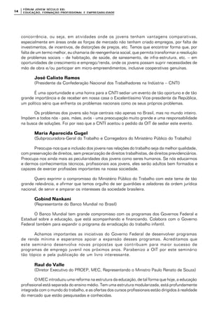 FÓRUM JOFÓRUM JO VEM SÉCULVEM SÉCUL O XXI:O XXI:
EDUCAÇÃOEDUCAÇÃO , FORMAÇÃO PROFIS, FORMAÇÃO PROFIS SIONAL E EMPREGABILIDADESIONAL E EMPREGABILIDADE1414
concorrência, ou seja, em atividades onde os jovens tenham vantagens comparativas,
especialmente em áreas onde as forças de mercado não tenham criado empregos, por falta de
investimentos, de incentivos, de distorções de preços, etc. Temos que encontrar forma que, por
falta de um termo melhor, eu chamaria de reengenharia social, que permita transformar a resolução
de problemas sociais – de habitação, de saúde, de saneamento, de infra-estrutura, etc. – em
oportunidades de crescimento e emprego/renda, onde os jovens possam suprir necessidades de
mão de obra e/ou participar em micro-empreendimentos, inclusive cooperativas genuínas.
José Calixto RamosJosé Calixto Ramos
(Presidente da Confederação Nacional dos Trabalhadores na Indústria – CNTI)
É uma oportunidade e uma honra para a CNTI sediar um evento de tão oportuno e de tão
grande importância e de receber em nossa casa o Excelentíssimo Vice-presidente da República,
um político sério que enfrenta os problemas nacionais como os seus próprios problemas.
Os problemas dos jovens são hoje centrais não apenas no Brasil, mas no mundo inteiro.
Impõem a todos nós - pais, mães, avós - uma preocupação muito grande e uma responsabilidade
na busca de soluções. Foi por isso que a CNTI aceitou o pedido da OIT de sediar este evento.
Maria Aparecida GugelMaria Aparecida Gugel
(Subprocuradora-Geral do Trabalho e Corregedora do Ministério Público do Trabalho)
Preocupa-nos que a inclusão dos jovens nas relações do trabalho seja da melhor qualidade,
com preservação de direitos, sem precarização de direitos trabalhistas, de direitos previdenciários.
Preocupa-nos ainda mais as peculiaridades dos jovens como seres humanos. Se nós educarmos
e dermos conhecimentos técnicos, profissionais aos jovens, eles serão adultos bem formados e
capazes de exercer profissões importantes na nossa sociedade.
Quero exprimir o compromisso do Ministério Público do Trabalho com este tema de tão
grande relevância, e afirmar que temos orgulho de ser guardiões e zeladores da ordem jurídica
nacional, de servir e amparar os interesses da sociedade brasileira.
Gobind NankaniGobind Nankani
(Representante do Banco Mundial no Brasil)
O Banco Mundial tem grande compromisso com os programas dos Governos Federal e
Estadual sobre a educação, que está acompanhando e financiando. Colabora com o Governo
Federal também para expandir o programa da erradicação do trabalho infantil.
Achamos importantes as iniciativas do Governo Federal de desenvolver programas
de renda mínima e esperamos apoiar a expansão desses programas. Acreditamos que
este seminário desenvolva novas propostas que contribuam para maior sucesso de
programas de emprego juvenil nos próximos anos. Parabenizo a OIT por este seminário
tão tópico e pela publicação de um livro interessante.
Raul do ValleRaul do Valle
(Diretor Executivo do PROEP, MEC, Representando o Ministro Paulo Renato de Souza)
O MEC introduziu uma reforma na estrutura da educação, de tal forma que hoje, a educação
profissional está separada do ensino médio. Tem uma estrutura modularizada, está profundamente
integrada com o mundo do trabalho, e as ofertas dos cursos profissionais estão dirigidos à realidade
do mercado que estão pesquisadas e conhecidas.
 