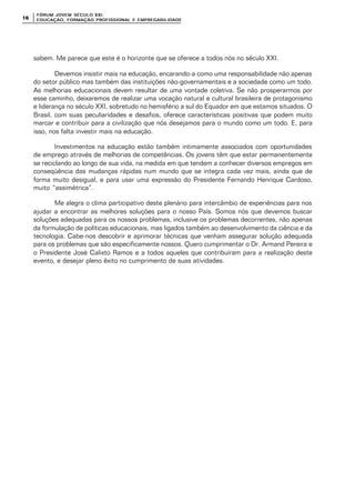 FÓRUM JOFÓRUM JO VEM SÉCULVEM SÉCUL O XXI:O XXI:
EDUCAÇÃOEDUCAÇÃO , FORMAÇÃO PROFIS, FORMAÇÃO PROFIS SIONAL E EMPREGABILIDADESIONAL E EMPREGABILIDADE1616
sabem. Me parece que este é o horizonte que se oferece a todos nós no século XXI.
Devemos insistir mais na educação, encarando-a como uma responsabilidade não apenas
do setor público mas também das instituições não-governamentais e a sociedade como um todo.
As melhorias educacionais devem resultar de uma vontade coletiva. Se não prosperarmos por
esse caminho, deixaremos de realizar uma vocação natural e cultural brasileira de protagonismo
e liderança no século XXI, sobretudo no hemisfério a sul do Equador em que estamos situados. O
Brasil, com suas peculiaridades e desafios, oferece características positivas que podem muito
marcar e contribuir para a civilização que nós desejamos para o mundo como um todo. E, para
isso, nos falta investir mais na educação.
Investimentos na educação estão também intimamente associados com oportunidades
de emprego através de melhorias de competências. Os jovens têm que estar permanentemente
se reciclando ao longo de sua vida, na medida em que tendem a conhecer diversos empregos em
conseqüência das mudanças rápidas num mundo que se integra cada vez mais, ainda que de
forma muito desigual, e para usar uma expressão do Presidente Fernando Henrique Cardoso,
muito “assimétrica”.
Me alegra o clima participativo deste plenário para intercâmbio de experiências para nos
ajudar a encontrar as melhores soluções para o nosso País. Somos nós que devemos buscar
soluções adequadas para os nossos problemas, inclusive os problemas decorrentes, não apenas
da formulação de políticas educacionais, mas ligados também ao desenvolvimento da ciência e da
tecnologia. Cabe-nos descobrir e aprimorar técnicas que venham assegurar solução adequada
para os problemas que são especificamente nossos. Quero cumprimentar o Dr. Armand Pereira e
o Presidente José Calixto Ramos e a todos aqueles que contribuíram para a realização deste
evento, e desejar pleno êxito no cumprimento de suas atividades.
 