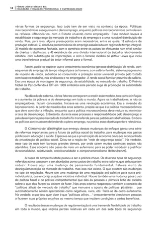 FÓRUM JOFÓRUM JO VEM SÉCULVEM SÉCUL O XXI:O XXI:
EDUCAÇÃOEDUCAÇÃO , FORMAÇÃO PROFIS, FORMAÇÃO PROFIS SIONAL E EMPREGABILIDADESIONAL E EMPREGABILIDADE1818
várias formas de segurança. Isso tudo tem de ser visto no contexto da época. Políticas
macroeconômicas asseguravam o pleno emprego, enquanto políticas microeconômicas controlavam
os reflexos inflacionários, com o Estado atuando como empregador. Esse modelo levava à
estabilidade e segurança do mercado de trabalho e do emprego e a uma razoável distribuição de
renda. Mas, para isso, alguns pressupostos eram necessários, entre os quais: 1) estrutura de
produção estável; 2) absoluta predominância do emprego assalariado em regime de tempo integral;
3) modelo de economia fechada, com o comércio entre os países se efetuando num nível similar
de direitos trabalhistas; e 4) existência de uma divisão internacional do trabalho relativamente
estática, com substituição de importações, e com o famoso modelo de Arthur Lewis que inclui
uma transferência gradual do setor informal para o formal.
Assim, podia-se esperar que o crescimento econômico gerasse distribuição de renda, com
esquemas de emprego de tempo integral para os homens, com salário-família, sistema progressivo
de imposto de renda, subsídios ao consumidor e proteção social universal provida pelo Estado
com base no trabalho, nos sindicatos e no empregador. A renda social familiar provinha do salário.
Era uma época de montagem de segurança, de estabilidade, no mercado de trabalho. O Prêmio
Nobel da Paz conferido à OIT em 1969 simboliza este período auge da promoção da estabilidade
do trabalho.
Na década de setenta, vários fatores começaram a erodir esse modelo, tais como a inflação
e o aumento da pobreza e do desemprego em todo o mundo. Agora os trabalhadores, e não os
empregadores, faziam concessões. Iniciava-se uma revolução econômica. Era a inversão do
keynesianismo. A partir de meados dos anos setenta, propõe-se que é a política macroeconômica
que deve controlar a inflação, enquanto que a política microeconômica deve reduzir ou minimizar
a taxa de desemprego. Entretanto, durante esse processo a responsabilidade pelo desemprego e
pelo desempenho pelo mercado de trabalho foi transferida para os patrões e trabalhadores. Embora
os políticos continuassem defendendo o pleno emprego, na prática esse objetivo perdera relevância.
O Consenso de Washington que emergiu dessas mudanças de enfoque gerou uma série
de reformas importantes para o futuro da política social do trabalho, para mudanças nos gastos
públicos em educação e saúde. Esperava-se que a privatização da economia devia ser acompanhada
da privatização da política social. Criou-se a noção de “rede de segurança social”. Na verdade,
esse tipo de rede tem buracos grandes demais, por onde caiem muitas carências sociais não
atendidas. Esse conceito não passa de mais um eufemismo para se poder introduzir e justificar
direcionalidade, seletividade, condicionalidade e comportamentalismo (behaviorism).
A busca da competitividade passou a ser a política chave. Os diversos tipos de segurança
referidos acima passaram a ser abordados como custos de trabalho extra-salário, que se buscariam
reduzir. Houve aqui uma mudança de pensamento fundamental. Fala-se muito de
desregulamentação do mercado de trabalho, mas isso não existe. O que existem são mudanças
no tipo de regulação. Houve sim uma mudança de uma regulação pró-coletiva para outra pró-
individualista, que encoraja a ação e iniciativa individual. Houve também uma mudança para o uso
de política fiscal e de política comportamental que dão às pessoas a primeira linha de escolha
sobre o que elas fazem ou deixam de fazer. Nos anos oitenta reapareceu também o conceito de
“políticas ativas de mercado de trabalho” que insinuava o oposto de políticas passivas… que
automaticamente seriam apercebidas como negativas, ruins, etc. Trata-se de outro eufemismo.
Na verdade, o que isso quer dizer é que “políticas ativas…” crescentemente direcionam pessoas
a fazerem suas próprias escolhas ao mesmo tempo que impõem condições a certos benefícios.
O resultado dessas mudanças de regulamentação é uma tremenda flexibilidade do trabalho
em todo o mundo, que implica perdas relativas em cada um dos sete tipos de segurança
 