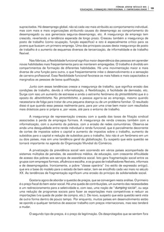 FÓRUM JOFÓRUM JO VEM SÉCULVEM SÉCUL O XXI:O XXI:
EDUCAÇÃOEDUCAÇÃO , FORMAÇÃO PROFIS, FORMAÇÃO PROFIS SIONAL E EMPREGABILIDADESIONAL E EMPREGABILIDADE
1919
supracitados. Há desemprego global, não só cada vez mais atribuído ao comportamento individual,
mas com mais e mais organizações atribuindo causas do desemprego ao comportamento do
desempregado ou aos generosos seguros-desemprego, etc. A insegurança de emprego tem
crescido, revertendo a tendência esperada de longo prazo. Cresceu também a insegurança de
posto de trabalho (como ocupação, função específica) e isto é especialmente crítico para os
jovens que buscam um primeiro emprego. Uma das principais causas desta insegurança de posto
de trabalho é o aumento de esquemas diversos de terceirização, de informalidade e de trabalho
flexível.
Nas fábricas, a flexibilidade funcional significa maior dependência das pessoas em aprender
novas habilidades mais freqüentemente para se manterem empregadas. O trabalho é dividido em
compartimentos de formação de diferentes habilidades. Há uma movimentação maior e mais
diversa de uma função para outra, o que freqüentemente inibe o desenvolvimento e a sensação
de carreira profissional. Essa flexibilidade funcional favorece os mais hábeis e mais capacitados e
marginaliza as pessoas de baixa qualificação.
Junto com essas tendências cresce a insegurança de trabalho, que significa erosão das
condições de trabalho, devido à informalização, à flexibilização, à facilidade de demissão, etc.
Surge com isso um aumento de estresse e ainda o estranho fenômeno do presenteismo que é o
oposto do absenteismo. No presenteismo, a pessoa agarra-se ao emprego, mesmo quando
necessitaria de folga para tratar de uma pequena doença ou de um problema familiar. O resultado
disso é que quando essa pessoa realmente para, para por uma crise bem maior com resultados
mais drásticos para si própria e, por vezes, até para o entorno de trabalho.
A insegurança de representação cresceu com a queda das taxas de filiação sindical
associadas à perda de empregos formais. A insegurança de renda cresceu também com a
informalização, com o aumento da pobreza, com a erosão de redes comunitárias. Observa-se
ainda uma desigualdade entre renda individual e renda funcional, que é parcialmente decorrente
de cortes de impostos sobre o capital e aumento de impostos sobre o trabalho, aumento de
subsídios para o capital e redução de subsídios para o trabalho. Isto não é um fenômeno em um
ou dois países, mas sim uma tendência geral da globalização. Eu suspeito que esta questão se
tornará importante na agenda da Organização Mundial do Comércio.
A privatização da previdência social vem ocorrendo em vários países acompanhada de
sistemas múltiplos de pensões, de assistência médica, de educação, com crescente dificuldade
de acesso dos pobres aos serviços de assistência social. Isto gera fragmentação social entre os
grupos com empregos formais, afluência e escolha, e os grupos de trabalhadores flexíveis, informais
e de desempregados. Ironicamente, a pobre “classe operária” (no estilo de expressão antigo),
que era a base do modelo para o estado de bem-estar, tem-se encolhido cada vez mais no século
XX. As tendências de fragmentação significam uma erosão do princípio da solidariedade social.
Gostaria agora de abordar a questão de preços, que se convergem nesta análise. O primeiro
é o preço fiscal do bem-estar social. Há uma queda de contribuições, um aumento das necessidades
e um redirecionamento para a seletividade e, com isso, uma noção de “dumping social”, ou seja
uma redução de programas sociais para fazer as exportações mais competitivas e reduzir as
importações (via queda de poder de compra, etc.). De novo, suspeito que esta questão será vista
de outra forma dentro de pouco tempo. Por enquanto, muitos países em desenvolvimento estão
se opondo a qualquer tentativa de associar trabalho com preços internacionais, mas isso tenderá
a mudar.
O segundo tipo de preços, é o preço da legitimação. Os desprotegidos que se sentem fora
 