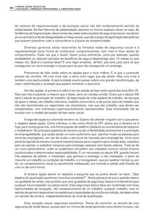 FÓRUM JOFÓRUM JO VEM SÉCULVEM SÉCUL O XXI:O XXI:
EDUCAÇÃOEDUCAÇÃO , FORMAÇÃO PROFIS, FORMAÇÃO PROFIS SIONAL E EMPREGABILIDADESIONAL E EMPREGABILIDADE2020
do sistema de regulamentação e de proteção social não têm evidentemente sentido de
solidariedade. Se lhes falarmos de solidariedade, estamos no mínimo sujeitos a levar um tapa. As
tendências da fragmentação, decorrentes das redes (esburacadas) de segurança social, nos deram
já uma primeira onda de desigualdades e inseguranças, que são o preço da legitimação das políticas
que buscam subordinar tudo à concorrência e à busca da competitividade.
Diversos governos estão recorrendo às famosas redes de segurança social e à
regulamentação como forma de condicionar comportamentos, com mais e mais testes de
comportamento. Cada vez que o fazem, fazem juízos arbitrários, como por exemplo, quando
estabelecem ou reduzem períodos de benefícios de seguro-desemprego para 12 meses ou seis
meses, etc. Qual é o racional disso? É uma regra simplista, ad hoc, que será justa para os que
conseguirão um novo emprego e injusta para os que não conseguirão um emprego.
Precisamos de falar então sobre as opções para o novo milênio. É aí que a juventude
precisa ser otimista. Há uma crise real, e seria inútil negar que ela existe. Mas uma crise é
também uma oportunidade. A oportunidade atual é pensar sobre uma grande transformação, de
maior redistribuição e proteção que poderá revitalizar a economia.
Há três opções. A primeira é voltar à era do estado do bem-estar social dos anos 60 e 70.
Mas isso não é possível, e mesmo que o fosse, seria um começo errado. Creio que o século XXI
será o século da promoção do trabalho, da legitimação de toda espécie de trabalho, de serviços
de apoio a idosos, de trabalho voluntário, trabalho comunitário, e de outros tipos de trabalho que
não são reconhecidos ou registrados nas estatísticas, mas que são trabalho, que devem ser
compensados, com interesses organizacionalmente representados. Essa diversidade não se
encaixa com o modelo de estado de bem-estar social.
A segunda opção é a chamada terceira via. Espero não ofender ninguém com o que penso
a respeito dessa opção. Como indivíduo, e não como oficial da OIT, penso que a terceira via é
hoje, para muitos governos, uma forma popular de redefinir cidadania ou uma tentativa de restaurar
o trabalhismo. Os principais aspectos da terceira via são a flexibilidade promocional e a promoção
da empregabilidade, que acaba sendo um outro eufemismo que, significa mudar as pessoas para
torná-las empregáveis, em vez de mudar a estrutura do mercado para empregá-las. Uma outra
parte da agenda da terceira via prevê impostos baixos para o capital e para rendas altas, subsídios
para os capitais, e subsídios marginais para empregar pessoas com baixos salários. Trata-se de
um novo paternalismo, onde os poderosos concedem aos cidadãos comuns certos direitos
condicionados a determinadas responsabilidades. É um retrocesso ao século XIX, quando haviam
três espécies de pobres: o merecedor, que ganhava o emprego; o não merecedor, a quem se
impunha um trabalho ou condições de trabalho, e o transgressor, que por quebrar normas ou por
ter um comportamento moral ou socialmente inadequado, era mantido e zelado pelo Estado de
uma ou de outra forma.
A terceira opção estará na resposta à pergunta que os jovens devem se fazer: “Que
espécie de igualização queremos numa boa sociedade?”. Antes pensava-se que a questão estava
na igualdade de renda; mas acredito que uma igualdade de segurança básica é fundamental para
qualquer futuro baseado na justiça social. Essa segurança básica deve ser combinada com boas
oportunidades de ocupação, não necessariamente de um trabalho, qualquer trabalho, mas no
sentido de permitir desenvolver competências e capacidades de uma forma múltipla, de desenvolver
um sentido de carreira, independentemente do nível de qualificação.
Essa situação requer segurança econômica. Temos de caminhar no sentido de uma
segurança de renda básica, porque sem um mínimo de renda garantido como direito humano, não
 