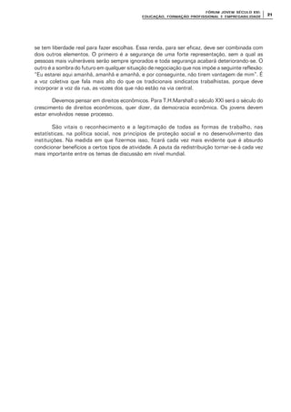 FÓRUM JOFÓRUM JO VEM SÉCULVEM SÉCUL O XXI:O XXI:
EDUCAÇÃOEDUCAÇÃO , FORMAÇÃO PROFIS, FORMAÇÃO PROFIS SIONAL E EMPREGABILIDADESIONAL E EMPREGABILIDADE
2121
se tem liberdade real para fazer escolhas. Essa renda, para ser eficaz, deve ser combinada com
dois outros elementos. O primeiro é a segurança de uma forte representação, sem a qual as
pessoas mais vulneráveis serão sempre ignorados e toda segurança acabará deteriorando-se. O
outro é a sombra do futuro em qualquer situação de negociação que nos impõe a seguinte reflexão:
“Eu estarei aqui amanhã, amanhã e amanhã, e por conseguinte, não tirem vantagem de mim”. É
a voz coletiva que fala mais alto do que os tradicionais sindicatos trabalhistas, porque deve
incorporar a voz da rua, as vozes dos que não estão na via central.
Devemos pensar em direitos econômicos. Para T.H.Marshall o século XXI será o século do
crescimento de direitos econômicos, quer dizer, da democracia econômica. Os jovens devem
estar envolvidos nesse processo.
São vitais o reconhecimento e a legitimação de todas as formas de trabalho, nas
estatísticas, na política social, nos princípios de proteção social e no desenvolvimento das
instituições. Na medida em que fizermos isso, ficará cada vez mais evidente que é absurdo
condicionar benefícios a certos tipos de atividade. A pauta da redistribuição tornar-se-á cada vez
mais importante entre os temas de discussão em nível mundial.
 