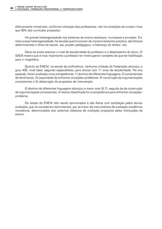 FÓRUM JOFÓRUM JO VEM SÉCULVEM SÉCUL O XXI:O XXI:
EDUCAÇÃOEDUCAÇÃO , FORMAÇÃO PROFIS, FORMAÇÃO PROFIS SIONAL E EMPREGABILIDADESIONAL E EMPREGABILIDADE2626
efetivamente ministrado; conforme indicação dos professores, não há condições de cumprir mais
que 60% dos currículos propostos.
Há grande heterogeneidade nos sistemas de ensino estaduais, municipais e privados. Em
meio a essa heterogeneidade, há escolas que funcionam de maneira bastante precária; são fatores
determinantes o clima da escola, seu projeto pedagógico, a liderança do diretor, etc.
Deve-se ainda associar o nível de escolaridade do professor e o desempenho do aluno. O
SAEB mostra que é mais importante o professor ter nível superior completo do que ter habilitação
para o magistério.
Quanto ao ENEM, na escala de proficiência, nenhuma unidade da Federação alcançou o
grau 400, nível ideal, segundo especialistas, para alunos com 11 anos de escolaridade. No ano
passado, foram avaliadas cinco competências: 1) domínio de diferentes linguagens, 2) compreensão
de fenômenos, 3) capacidade de enfrentar situações-problemas, 4) construção de argumentações
consistentes e 5) elaboração de propostas de intervenção.
O domínio de diferentes linguagens alcançou a maior nota (8,7), seguida da de construção
de argumentações consistentes. A menos classificada foi a competência para enfrentar situações-
problema.
Os testes do ENEM vêm sendo aprimorados e são feitos com satisfação pelos alunos
avaliados, que os consideram estimulantes, por se tratar de instrumentos de avaliação acadêmica
inovadores, desvinculados dos sistemas clássicos de avaliação propostos pelas instituições de
ensino.
 