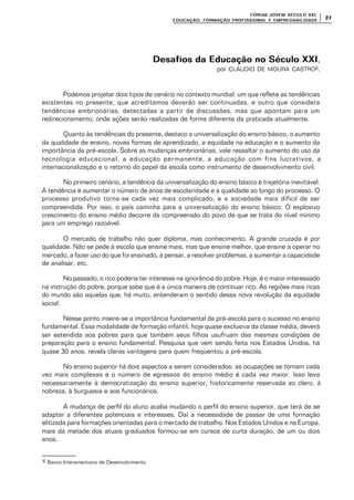FÓRUM JOFÓRUM JO VEM SÉCULVEM SÉCUL O XXI:O XXI:
EDUCAÇÃOEDUCAÇÃO , FORMAÇÃO PROFIS, FORMAÇÃO PROFIS SIONAL E EMPREGABILIDADESIONAL E EMPREGABILIDADE
2727
Desafios da Educação no Século XXIDesafios da Educação no Século XXI,
por CLÁUDIO DE MOURA CASTRO6.
Podemos projetar dois tipos de cenário no contexto mundial: um que reflete as tendências
existentes no presente, que acreditamos deverão ser continuadas, e outro que considera
tendências embrionárias, detectadas a partir de discussões, mas que apontam para um
redirecionamento, onde ações serão realizadas de forma diferente da praticada atualmente.
Quanto às tendências do presente, destaco a universalização do ensino básico, o aumento
da qualidade de ensino, novas formas de aprendizado, a equidade na educação e o aumento da
importância da pré-escola. Sobre as mudanças embrionárias, vale ressaltar o aumento do uso da
tecnologia educacional, a educação permanente, a educação com fins lucrativos, a
internacionalização e o retorno do papel da escola como instrumento de desenvolvimento civil.
No primeiro cenário, a tendência da universalização do ensino básico é trajetória inevitável.
A tendência é aumentar o número de anos de escolaridade e a qualidade ao longo do processo. O
processo produtivo torna-se cada vez mais complicado, e a sociedade mais difícil de ser
compreendida. Por isso, o país caminha para a universalização do ensino básico. O explosivo
crescimento do ensino médio decorre da compreensão do povo de que se trata do nível mínimo
para um emprego razoável.
O mercado de trabalho não quer diploma, mas conhecimento. A grande cruzada é por
qualidade. Não se pede à escola que ensine mais, mas que ensine melhor, que ensine a operar no
mercado, a fazer uso do que foi ensinado, a pensar, a resolver problemas, a aumentar a capacidade
de analisar, etc.
No passado, o rico poderia ter interesse na ignorância do pobre. Hoje, é o maior interessado
na instrução do pobre, porque sabe que é a única maneira de continuar rico. As regiões mais ricas
do mundo são aquelas que, há muito, entenderam o sentido dessa nova revolução da equidade
social.
Nesse ponto insere-se a importância fundamental da pré-escola para o sucesso no ensino
fundamental. Essa modalidade de formação infantil, hoje quase exclusiva da classe média, deverá
ser estendida aos pobres para que também seus filhos usufruam das mesmas condições de
preparação para o ensino fundamental. Pesquisa que vem sendo feita nos Estados Unidos, há
quase 30 anos, revela claras vantagens para quem freqüentou a pré-escola.
No ensino superior há dois aspectos a serem considerados: as ocupações se tornam cada
vez mais complexas e o número de egressos do ensino médio é cada vez maior. Isso leva
necessariamente à democratização do ensino superior, historicamente reservada ao clero, à
nobreza, à burguesia e aos funcionários.
A mudança de perfil do aluno acaba mudando o perfil do ensino superior, que terá de se
adaptar a diferentes potenciais e interesses. Daí a necessidade de passar de uma formação
elitizada para formações orientadas para o mercado de trabalho. Nos Estados Unidos e na Europa,
mais da metade dos atuais graduados formou-se em cursos de curta duração, de um ou dois
anos.
6 Banco Interamericano de Desenvolvimento.
 