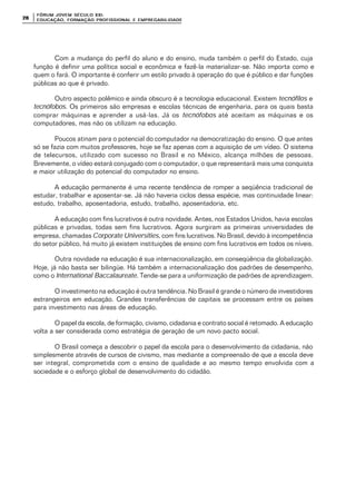 FÓRUM JOFÓRUM JO VEM SÉCULVEM SÉCUL O XXI:O XXI:
EDUCAÇÃOEDUCAÇÃO , FORMAÇÃO PROFIS, FORMAÇÃO PROFIS SIONAL E EMPREGABILIDADESIONAL E EMPREGABILIDADE2828
Com a mudança do perfil do aluno e do ensino, muda também o perfil do Estado, cuja
função é definir uma política social e econômica e fazê-la materializar-se. Não importa como e
quem o fará. O importante é conferir um estilo privado à operação do que é público e dar funções
públicas ao que é privado.
Outro aspecto polêmico e ainda obscuro é a tecnologia educacional. Existem tecnófilos e
tecnófobos. Os primeiros são empresas e escolas técnicas de engenharia, para os quais basta
comprar máquinas e aprender a usá-las. Já os tecnófobos até aceitam as máquinas e os
computadores, mas não os utilizam na educação.
Poucos atinam para o potencial do computador na democratização do ensino. O que antes
só se fazia com muitos professores, hoje se faz apenas com a aquisição de um vídeo. O sistema
de telecursos, utilizado com sucesso no Brasil e no México, alcança milhões de pessoas.
Brevemente, o vídeo estará conjugado com o computador, o que representará mais uma conquista
e maior utilização do potencial do computador no ensino.
A educação permanente é uma recente tendência de romper a seqüência tradicional de
estudar, trabalhar e aposentar-se. Já não haveria ciclos dessa espécie, mas continuidade linear:
estudo, trabalho, aposentadoria, estudo, trabalho, aposentadoria, etc.
A educação com fins lucrativos é outra novidade. Antes, nos Estados Unidos, havia escolas
públicas e privadas, todas sem fins lucrativos. Agora surgiram as primeiras universidades de
empresa, chamadas Corporate Universities, com fins lucrativos. No Brasil, devido à incompetência
do setor público, há muito já existem instituições de ensino com fins lucrativos em todos os níveis.
Outra novidade na educação é sua internacionalização, em conseqüência da globalização.
Hoje, já não basta ser bilingüe. Há também a internacionalização dos padrões de desempenho,
como o International Baccalaureate. Tende-se para a uniformização de padrões de aprendizagem.
O investimento na educação é outra tendência. No Brasil é grande o número de investidores
estrangeiros em educação. Grandes transferências de capitais se processam entre os países
para investimento nas áreas de educação.
O papel da escola, de formação, civismo, cidadania e contrato social é retomado. A educação
volta a ser considerada como estratégia de geração de um novo pacto social.
O Brasil começa a descobrir o papel da escola para o desenvolvimento da cidadania, não
simplesmente através de cursos de civismo, mas mediante a compreensão de que a escola deve
ser integral, comprometida com o ensino de qualidade e ao mesmo tempo envolvida com a
sociedade e o esforço global de desenvolvimento do cidadão.
 