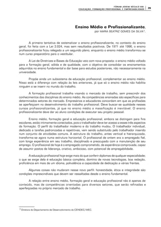 FÓRUM JOFÓRUM JO VEM SÉCULVEM SÉCUL O XXI:O XXI:
EDUCAÇÃOEDUCAÇÃO , FORMAÇÃO PROFIS, FORMAÇÃO PROFIS SIONAL E EMPREGABILIDADESIONAL E EMPREGABILIDADE
2929
Ensino Médio e ProfissionalizanteEnsino Médio e Profissionalizante,
por MARIA BEATRIZ GOMES DA SILVA7.
A primeira tentativa de sistematizar o ensino profissionalizante, no contexto do ensino
geral, foi feita com a Lei 2.024, mas sem resultados positivos. De 1971 até 1996, o ensino
profissionalizante ficou relegado a um segundo plano, enquanto o ensino médio transformou-se
num curso preparatório para o vestibular.
A Lei de Diretrizes e Bases da Educação veio com nova proposta: o ensino médio voltado
para a formação geral, sólida e de qualidade, com o objetivo de consolidar os ensinamentos
adquiridos no ensino fundamental e dar base para estudos posteriores, não necessariamente na
universidade.
Propõe ainda um subsistema de educação profissional, complementar ao ensino médio.
Nisso está a diferença com relação às leis anteriores, já que só o ensino médio não habilita
ninguém a se inserir no mundo do trabalho.
A formação profissional trabalha visando o mercado de trabalho, sem prescindir dos
conhecimentos das disciplinas do ensino médio. As competências ensinadas são específicas para
determinados setores do mercado. Empresários e educadores concordam em que as profissões
se aperfeiçoam no desenvolvimento do trabalho profissional. Deve buscar-se qualidade nesses
cursos profissionalizantes, já que no ensino médio a massificação é inevitável. O ensino
profissionalizante deve dar ao aluno condições de executar seu projeto pessoal.
Ensino médio, formação geral e educação profissional, embora se distingam para fins
escolares, estão intimamente conectados, pois o trabalhador deve ter acesso a esses três aspectos
da formação. O perfil do trabalhador moderno e do trabalho mudou. O trabalhador individual,
dedicado a tarefas padronizadas e repetitivas, vem sendo substituído pelo trabalhador inserido
num conjunto de atividades comuns. A estrutura do trabalho, antes vertical e hierarquizada,
transforma-se agora numa estrutura horizontal. O profissional de ontem era o empregado fiel,
com longa experiência em seu trabalho, disciplinado e preocupado com a manutenção de seu
emprego. O profissional de hoje é o empregado comprometido, de experiência comprovada, capaz
de assumir postos de liderança, criativo, ambicioso, com potencial de empregabilidade.
A educação profissional hoje exige mais do que conferir diplomas de qualquer especialidade;
o que se exige dela é educação básica completa, domínio de novas tecnologias, boa redação,
proficiência em mais de um idioma, polivalência e capacidade de dedicação a várias frentes.
Algumas coisas não mudaram nesse novo perfil: honestidade, ética e integridade são
condições imprescindíveis que devem ser ressaltadas desde o ensino fundamental.
A relação entre ensino médio, formação geral e educação profissional não é apenas de
conteúdo, mas de competências orientadas para diversos setores, que serão refinadas e
aperfeiçoadas no próprio mercado de trabalho.
7 Diretora do Departamento de Desenvolvimento do CENDEC/MEC.
 