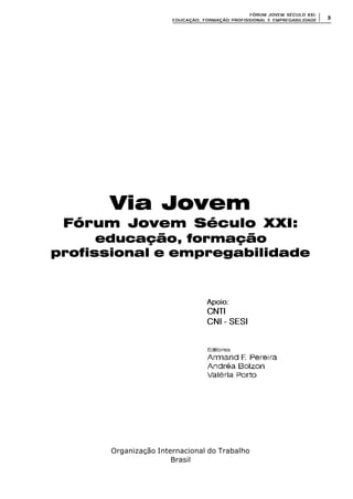 FÓRUM JOFÓRUM JO VEM SÉCULVEM SÉCUL O XXI:O XXI:
EDUCAÇÃOEDUCAÇÃO , FORMAÇÃO PROFIS, FORMAÇÃO PROFIS SIONAL E EMPREGABILIDADESIONAL E EMPREGABILIDADE
33
Organização Internacional do Trabalho
Brasil
Via Jovem
Fórum Jovem Século XXI:
educação, formação
profissional e empregabilidade
Apoio:Apoio:
CNTICNTI
CNI - SESICNI - SESI
 