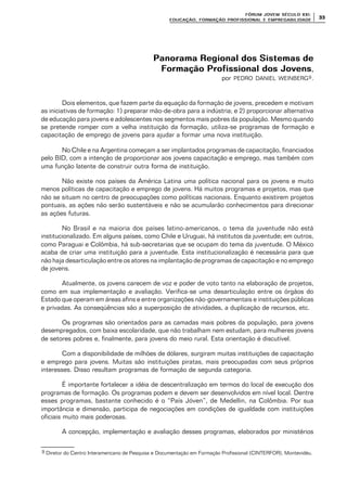 FÓRUM JOFÓRUM JO VEM SÉCULVEM SÉCUL O XXI:O XXI:
EDUCAÇÃOEDUCAÇÃO , FORMAÇÃO PROFIS, FORMAÇÃO PROFIS SIONAL E EMPREGABILIDADESIONAL E EMPREGABILIDADE
3333
Panorama Regional dos Sistemas dePanorama Regional dos Sistemas de
Formação Profissional dos JovensFormação Profissional dos Jovens,
por PEDRO DANIEL WEINBERG9.
Dois elementos, que fazem parte da equação da formação de jovens, precedem e motivam
as iniciativas de formação: 1) preparar mão-de-obra para a indústria; e 2) proporcionar alternativa
de educação para jovens e adolescentes nos segmentos mais pobres da população. Mesmo quando
se pretende romper com a velha instituição da formação, utiliza-se programas de formação e
capacitação de emprego de jovens para ajudar a formar uma nova instituição.
No Chile e na Argentina começam a ser implantados programas de capacitação, financiados
pelo BID, com a intenção de proporcionar aos jovens capacitação e emprego, mas também com
uma função latente de construir outra forma de instituição.
Não existe nos países da América Latina uma política nacional para os jovens e muito
menos políticas de capacitação e emprego de jovens. Há muitos programas e projetos, mas que
não se situam no centro de preocupações como políticas nacionais. Enquanto existirem projetos
pontuais, as ações não serão sustentáveis e não se acumularão conhecimentos para direcionar
as ações futuras.
No Brasil e na maioria dos países latino-americanos, o tema da juventude não está
institucionalizado. Em alguns países, como Chile e Uruguai, há institutos da juventude; em outros,
como Paraguai e Colômbia, há sub-secretarias que se ocupam do tema da juventude. O México
acaba de criar uma instituição para a juventude. Esta institucionalização é necessária para que
não haja desarticulação entre os atores na implantação de programas de capacitação e no emprego
de jovens.
Atualmente, os jovens carecem de voz e poder de voto tanto na elaboração de projetos,
como em sua implementação e avaliação. Verifica-se uma desarticulação entre os órgãos do
Estado que operam em áreas afins e entre organizações não-governamentais e instituições públicas
e privadas. As conseqüências são a superposição de atividades, a duplicação de recursos, etc.
Os programas são orientados para as camadas mais pobres da população, para jovens
desempregados, com baixa escolaridade, que não trabalham nem estudam, para mulheres jovens
de setores pobres e, finalmente, para jovens do meio rural. Esta orientação é discutível.
Com a disponibilidade de milhões de dólares, surgiram muitas instituições de capacitação
e emprego para jovens. Muitas são instituições piratas, mais preocupadas com seus próprios
interesses. Disso resultam programas de formação de segunda categoria.
É importante fortalecer a idéia de descentralização em termos do local de execução dos
programas de formação. Os programas podem e devem ser desenvolvidos em nível local. Dentre
esses programas, bastante conhecido é o “País Jóven”, de Medellin, na Colômbia. Por sua
importância e dimensão, participa de negociações em condições de igualdade com instituições
oficiais muito mais poderosas.
A concepção, implementação e avaliação desses programas, elaborados por ministérios
9 Diretor do Centro Interamericano de Pesquisa e Documentação em Formação Profissional (CINTERFOR), Montevidéu.
 