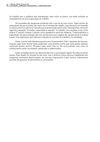 FÓRUM JOFÓRUM JO VEM SÉCULVEM SÉCUL O XXI:O XXI:
EDUCAÇÃOEDUCAÇÃO , FORMAÇÃO PROFIS, FORMAÇÃO PROFIS SIONAL E EMPREGABILIDADESIONAL E EMPREGABILIDADE3434
do trabalho sem a audiência dos interessados, deve incluir os jovens, que estão sofrendo as
conseqüências da nova organização do trabalho.
Os conteúdos dos programas existentes são o que há de mais crítico. Todos partem do
pressuposto de que os jovens vão inserir-se no mercado de trabalho, mas não procuram entender
a cultura juvenil e a cultura do mercado que os jovens estão construindo. Os programas continuam
seguindo a equação “formação, capacitação e inserção” no trabalho, em empresas ou por conta
própria. É preciso começar a pensar numa perspectiva social de cidadania. Tradicionalmente a
capacitação não gera emprego nem tem servido para outra espécie de inserção social. É preciso
buscar uma capacitação que melhore a inserção no mercado de trabalho e na sociedade.
Antes, o ponto forte desses programas era o financiamento. Com a escassez de recursos,
ninguém sabe como ficarão esses programas numa América Latina que corta gastos públicos,
sobretudo gastos sociais. Ninguém sabe quem lhes vai dar continuidade, nem como os
conhecimentos serão acumulados, distribuídos e disseminados.
Essas atividades devem ser desenvolvidas com a participação regular de todos os atores
sociais. Esse desafio foi lançado há dez anos, mas a América Latina continua trabalhando com
programas totalmente desarticulados, de natureza fragmentária e sem nenhum ordenamento
que lhes dê garantias de permanência e continuidade.
 
