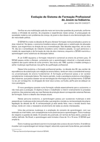 FÓRUM JOFÓRUM JO VEM SÉCULVEM SÉCUL O XXI:O XXI:
EDUCAÇÃOEDUCAÇÃO , FORMAÇÃO PROFIS, FORMAÇÃO PROFIS SIONAL E EMPREGABILIDADESIONAL E EMPREGABILIDADE
3535
Evolução do Sistema de Formação ProfissionalEvolução do Sistema de Formação Profissional
do Jovem na Indústriado Jovem na Indústria,
por NASSIM WALTER CHIECO10.
Verifica-se uma mobilização cada dia maior em torno das questões da juventude, conforme
atesta a infinidade de eventos, de propostas e experiências nesse campo. A preocupação da
sociedade moderna com problemas da criança, do jovem e dos idosos é uma demonstração clara
de maturidade política.
O SENAI foi criado na década de 40 para oferecer formação institucionalizada a jovens na
área industrial. Na época, a economia brasileira estava voltada para a substituição da educação
básica, que engatinhava na direção de sua universalização. Nas décadas seguintes, até os anos
70, deu-se a consolidação da indústria brasileira como indústria pesada, na qual perdurava o
modelo de capacitação e de formação de mão-de-obra intensiva, enquanto o SENAI mantinha a
aprendizagem como substituta da educação básica.
A Lei 5.692 equiparou a formação industrial e comercial ao ensino do primeiro grau. O
SENAI passou então a oferecer, juntamente com a aprendizagem industrial, o chamado ensino
supletivo das quatro séries do curso primário. Isto durou até 1980, quando o modelo começou a
sofrer mudanças significativas nos perfis da qualificação profissional.
Nessa linha evolutiva, a formação profissional perdeu, na década dos 90, seu caráter de
equivalência e de substituição com relação ao ensino básico, tendo em vista o considerável avanço
na universalização do ensino fundamental. A formação profissional passa a ter caráter
complementar à educação básica. No mesmo período, muda o paradigma produtivo e tecnológico
das indústrias, que passa a basear-se nas tecnologias da informação e do conhecimento. O SENAI
viu-se, por conseguinte, na obrigação de rever seus cursos, currículos, perfis para se adequar ao
novo paradigma.
O novo paradigma consiste numa formação voltada essencialmente para a autonomia, e
não mais para a produção. O objetivo é levar o trabalhador a intervir criativamente no processo
produtivo. Aos sistemas cada vez mais flexíveis de produção devem corresponder sistemas flexíveis
de formação. Este é o desafio dos tempos atuais.
Nesse percurso evolutivo, a aprendizagem passou por sucessivas mudanças e está
passando por mudanças ainda mais profundas, que exigirão a revisão ou reinterpretação da própria
legislação da década de 40. A reinterpretação já está sendo feita, mas a revisão levará mais
tempo, tendo em vista o necessário envolvimento de todos os atores interessados.
Uma das primeiras mudanças é a ampliação do conceito de aprendizagem, com sua
extensão ao nível médio, com conseqüências muito positivas para a aprendizagem. Outra mudança
diz respeito à questão da idade. O conceito de juventude, em termos de faixa etária, precisa ser
melhor definido. No Brasil, a aprendizagem está limitada à faixa de 14 a 18 anos. O SENAI quer
ampliá-la.
Outra mudança que deverá ocorrer é na duração dos cursos e da cara horária. A tendência
é acabar com a aprendizagem em tempo integral, reduzindo-a para seis horas diárias, para atender
10 Serviço Nacional de Aprendizagem Industrial (SENAI).
 