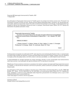 FÓRUM JOFÓRUM JO VEM SÉCULVEM SÉCUL O XXI:O XXI:
EDUCAÇÃOEDUCAÇÃO , FORMAÇÃO PROFIS, FORMAÇÃO PROFIS SIONAL E EMPREGABILIDADESIONAL E EMPREGABILIDADE44
Copyright ©© Organização Internacional do Trabalho, 2001
1ª edição 2001
As publicações da Organização Internacional do Trabalho gozam da proteção dos direitos autorais sob o Protocolo 2 da
Convenção Universal do Direito do Autor. Breves extratos dessas publicações podem, entretanto, ser reproduzidas sem
autorização, desde que mencionada a fonte. Para obter os direitos de reprodução ou de tradução, as solicitações devem ser
dirigidas ao Serviço de Publicações (Direitos do autor e Licenças), International Labour Office, CH-1211 Geneva 22,
Switzerland. Os pedidos serão bem-vindos.
Organização Internacional do Trabalho
ViaJovem.FórumJovemSéculoXXI:educação,formaçãoprofissionaleempregabilidade
/ editado por Armand Pereira, Andrea Bolzon e Valéria Porto. – 1. ed. – Brasília : OIT, 2001.
92 p.
ISBN92-2-812662-0
I. Pereira, Armand F. II. Bolzon, Andrea. III. Porto, Valéria. IV. Jovem. V. Formação
Profissional. VI. Emprego – Brasil. VII. Juventude - Brasil. VIII. Título.
14.02.1
As designações empregadas nas publicações da OIT, todas segundo a praxe adotada pelas Nações Unidas, e a apresentação
de matéria nelas incluídas não significam, da parte da Organização Internacional do Trabalho, qualquer juízo com referência
à situação jurídica de qualquer país ou território citado, ou de suas autoridades, ou à delimitação de suas fronteiras.
A responsabilidade por opiniões expressas em artigos assinados, estudos e outras contribuições recai exclusivamente
sobre seus autores, e sua publicação não significa endosso da OIT às opiniões ali constantes.
Referências a firmas e produtos comerciais e a processos não implicam qualquer aprovação pela Organização Internacional
do Trabalho, e o fato de não se mencionar uma firma em particular, produto comercial ou processo não significa qualquer
desaprovação.
As publicações da OIT podem ser obtidas no escritório para o Brasil: Setor de Embaixadas Norte, Lote 35, 70800-400
Brasília - DF – Brasil – Tel: (61) 426-0100, Fax: (61) 322-4352, ou no International Labour Office, CH-1211, Genebra 22,
Suíça. Catálogos ou listas de novas publicações estão disponíveis gratuitamente nos endereços acima, ou por e-mail:
brasilia@oitbrasil.org.br e pubvente@ilo.org
Visite nossa página na internet: www.ilo.org/publns
Impresso no Brasil
Estação Gráfica Ltda (estagraf@uol.com.br)
 