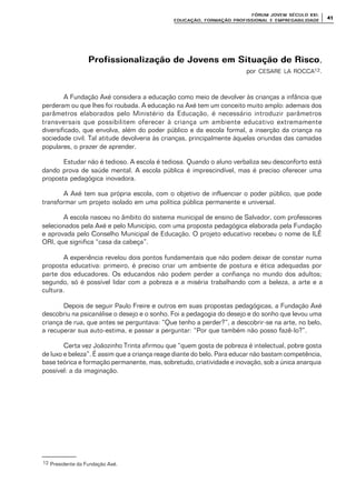 FÓRUM JOFÓRUM JO VEM SÉCULVEM SÉCUL O XXI:O XXI:
EDUCAÇÃOEDUCAÇÃO , FORMAÇÃO PROFIS, FORMAÇÃO PROFIS SIONAL E EMPREGABILIDADESIONAL E EMPREGABILIDADE
4141
Profissionalização de Jovens em Situação de RiscoProfissionalização de Jovens em Situação de Risco,
por CESARE LA ROCCA12.
A Fundação Axé considera a educação como meio de devolver às crianças a infância que
perderam ou que lhes foi roubada. A educação na Axé tem um conceito muito amplo: ademais dos
parâmetros elaborados pelo Ministério da Educação, é necessário introduzir parâmetros
transversais que possibilitem oferecer à criança um ambiente educativo extremamente
diversificado, que envolva, além do poder público e da escola formal, a inserção da criança na
sociedade civil. Tal atitude devolveria às crianças, principalmente àquelas oriundas das camadas
populares, o prazer de aprender.
Estudar não é tedioso. A escola é tediosa. Quando o aluno verbaliza seu desconforto está
dando prova de saúde mental. A escola pública é imprescindível, mas é preciso oferecer uma
proposta pedagógica inovadora.
A Axé tem sua própria escola, com o objetivo de influenciar o poder público, que pode
transformar um projeto isolado em uma política pública permanente e universal.
A escola nasceu no âmbito do sistema municipal de ensino de Salvador, com professores
selecionados pela Axé e pelo Município, com uma proposta pedagógica elaborada pela Fundação
e aprovada pelo Conselho Municipal de Educação. O projeto educativo recebeu o nome de ILÊ
ORI, que significa “casa da cabeça”.
A experiência revelou dois pontos fundamentais que não podem deixar de constar numa
proposta educativa: primeiro, é preciso criar um ambiente de postura e ética adequadas por
parte dos educadores. Os educandos não podem perder a confiança no mundo dos adultos;
segundo, só é possível lidar com a pobreza e a miséria trabalhando com a beleza, a arte e a
cultura.
Depois de seguir Paulo Freire e outros em suas propostas pedagógicas, a Fundação Axé
descobriu na psicanálise o desejo e o sonho. Foi a pedagogia do desejo e do sonho que levou uma
criança de rua, que antes se perguntava: “Que tenho a perder?”, a descobrir-se na arte, no belo,
a recuperar sua auto-estima, e passar a perguntar: “Por que também não posso fazê-lo?”.
Certa vez Joãozinho Trinta afirmou que “quem gosta de pobreza é intelectual, pobre gosta
de luxo e beleza”. É assim que a criança reage diante do belo. Para educar não bastam competência,
base teórica e formação permanente, mas, sobretudo, criatividade e inovação, sob a única anarquia
possível: a da imaginação.
12 Presidente da Fundação Axé.
 