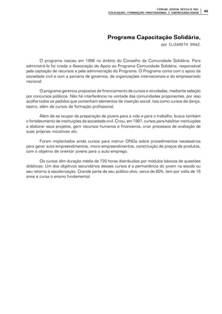 FÓRUM JOFÓRUM JO VEM SÉCULVEM SÉCUL O XXI:O XXI:
EDUCAÇÃOEDUCAÇÃO , FORMAÇÃO PROFIS, FORMAÇÃO PROFIS SIONAL E EMPREGABILIDADESIONAL E EMPREGABILIDADE
4343
Programa Capacitação SolidáriaPrograma Capacitação Solidária,
por ELIZABETH BRAZ.
O programa nasceu em 1996 no âmbito do Conselho da Comunidade Solidária. Para
administrá-lo foi criada a Associação de Apoio ao Programa Comunidade Solidária, responsável
pela captação de recursos e pela administração do Programa. O Programa conta com o apoio da
sociedade civil e com a parceria de governos, de organizações internacionais e do empresariado
nacional.
O programa gerencia propostas de financiamento de cursos e atividades, mediante seleção
por concursos públicos. Não há interferência na vontade das comunidades proponentes, por isso
acolhe todos os pedidos que contenham elementos de inserção social, tais como cursos de dança,
teatro, além de cursos de formação profissional.
Além de se ocupar da preparação de jovens para a vida e para o trabalho, busca também
o fortalecimento de instituições da sociedade civil. Criou, em 1997, cursos para habilitar instituições
a elaborar seus projetos, gerir recursos humanos e financeiros, criar processos de avaliação de
suas próprias iniciativas etc.
Foram implantados ainda cursos para instruir ONGs sobre procedimentos necessários
para gerar auto-empreendimentos, micro-empreendimentos, constituição de preços de produtos,
com o objetivo de orientar jovens para o auto-emprego.
Os cursos têm duração média de 720 horas distribuídas por módulos básicos de questões
didáticas. Um dos objetivos secundários desses cursos é a permanência do jovem na escola ou
seu retorno à escolarização. Grande parte de seu público-alvo, cerca de 60%, tem por volta de 16
anos e cursa o ensino fundamental.
 