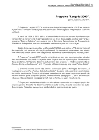 FÓRUM JOFÓRUM JO VEM SÉCULVEM SÉCUL O XXI:O XXI:
EDUCAÇÃOEDUCAÇÃO , FORMAÇÃO PROFIS, FORMAÇÃO PROFIS SIONAL E EMPREGABILIDADESIONAL E EMPREGABILIDADE
4545
Programa “Largada 2000”Programa “Largada 2000”,
por CLÁUDIA RAMALHO13.
O Programa “Largada 2000” é fruto de uma aliança estratégica entre o SESI e o Instituto
Ayrton Senna. Tem como objetivo produzir subsídios para a formulação de uma política de juventude
no Brasil.
A partir de 1994, o SESI sentiu a necessidade de articular-se com movimentos que
transcendiam o oferecimento de serviços setoriais nas áreas da educação, saúde e lazer. Criou o
programa “Esporte Solidário”, em parceria com a Secretaria Extraordinária de Transporte da
Presidência da República, mas não estabeleceu mecanismos para sua continuação.
Depois desta experiência, aliou-se à Fundação MUDES para realizar o IV Encontro Nacional
da Juventude, cujo tema era a formação profissional. No mesmo ano, estabeleceu uma aliança
com o Instituto Ayrton Senna, com o objetivo de desenvolver trabalho conjunto na área juvenil.
O Programa “Largada 2000” propõe a criação de um eixo para estruturar ações voltadas
para o adolescente. Não prevê a criação de novos projetos mas sim a priorização e fortalecimento
dos já existentes. O Programa desenvolve atualmente dois projetos: 1) “Redimensionamento da
Atenção Direta ao Adolescente”; e 2) “Produção e Disseminação de uma Nova Política Social”.
O primeiro assenta-se em três pilares: a educação para a “formação de valores”, o
“protagonismo juvenil” e a “cultura da trabalhabilidade”. O projeto está presente em seis Estados,
em caráter experimental. Todas as iniciativas e propostas que vêm sendo construídas servirão de
insumos básicos para o segundo projeto, essencialmente pedagógico. O SESI entende que
educação não acontece só no espaço formal, mas na família, no lazer, na cultura etc.
O Projeto está sendo desenvolvido com educadores capacitados e com a participação dos
próprios jovens. Trabalha no desenvolvimento da auto-estima, do auto-conceito e da auto-
determinação. Ressalta a autonomia, a solidariedade e a competência do jovem.
13 Coordenadora de Lazer do Serviço Social da Indústria (SESI).
 