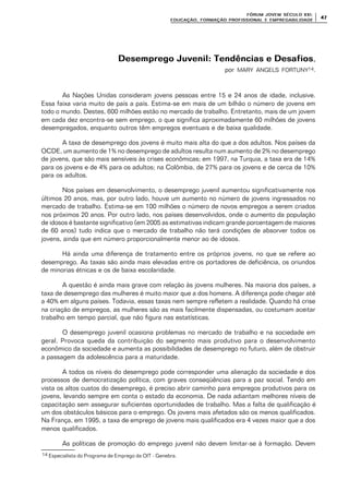 FÓRUM JOFÓRUM JO VEM SÉCULVEM SÉCUL O XXI:O XXI:
EDUCAÇÃOEDUCAÇÃO , FORMAÇÃO PROFIS, FORMAÇÃO PROFIS SIONAL E EMPREGABILIDADESIONAL E EMPREGABILIDADE
4747
Desemprego Juvenil: Tendências e DesafiosDesemprego Juvenil: Tendências e Desafios,
por MARY ANGELS FORTUNY14.
As Nações Unidas consideram jovens pessoas entre 15 e 24 anos de idade, inclusive.
Essa faixa varia muito de país a país. Estima-se em mais de um bilhão o número de jovens em
todo o mundo. Destes, 600 milhões estão no mercado de trabalho. Entretanto, mais de um jovem
em cada dez encontra-se sem emprego, o que significa aproximadamente 60 milhões de jovens
desempregados, enquanto outros têm empregos eventuais e de baixa qualidade.
A taxa de desemprego dos jovens é muito mais alta do que a dos adultos. Nos países da
OCDE, um aumento de 1% no desemprego de adultos resulta num aumento de 2% no desemprego
de jovens, que são mais sensíveis às crises econômicas; em 1997, na Turquia, a taxa era de 14%
para os jovens e de 4% para os adultos; na Colômbia, de 27% para os jovens e de cerca de 10%
para os adultos.
Nos países em desenvolvimento, o desemprego juvenil aumentou significativamente nos
últimos 20 anos, mas, por outro lado, houve um aumento no número de jovens ingressados no
mercado de trabalho. Estima-se em 100 milhões o número de novos empregos a serem criados
nos próximos 20 anos. Por outro lado, nos países desenvolvidos, onde o aumento da população
de idosos é bastante significativo (em 2005 as estimativas indicam grande porcentagem de maiores
de 60 anos) tudo indica que o mercado de trabalho não terá condições de absorver todos os
jovens, ainda que em número proporcionalmente menor ao de idosos.
Há ainda uma diferença de tratamento entre os próprios jovens, no que se refere ao
desemprego. As taxas são ainda mais elevadas entre os portadores de deficiência, os oriundos
de minorias étnicas e os de baixa escolaridade.
A questão é ainda mais grave com relação às jovens mulheres. Na maioria dos países, a
taxa de desemprego das mulheres é muito maior que a dos homens. A diferença pode chegar até
a 40% em alguns países. Todavia, essas taxas nem sempre refletem a realidade. Quando há crise
na criação de empregos, as mulheres são as mais facilmente dispensadas, ou costumam aceitar
trabalho em tempo parcial, que não figura nas estatísticas.
O desemprego juvenil ocasiona problemas no mercado de trabalho e na sociedade em
geral. Provoca queda da contribuição do segmento mais produtivo para o desenvolvimento
econômico da sociedade e aumenta as possibilidades de desemprego no futuro, além de obstruir
a passagem da adolescência para a maturidade.
A todos os níveis do desemprego pode corresponder uma alienação da sociedade e dos
processos de democratização política, com graves conseqüências para a paz social. Tendo em
vista os altos custos do desemprego, é preciso abrir caminho para empregos produtivos para os
jovens, levando sempre em conta o estado da economia. De nada adiantam melhores níveis de
capacitação sem assegurar suficientes oportunidades de trabalho. Mas a falta de qualificação é
um dos obstáculos básicos para o emprego. Os jovens mais afetados são os menos qualificados.
Na França, em 1995, a taxa de emprego de jovens mais qualificados era 4 vezes maior que a dos
menos qualificados.
As políticas de promoção do emprego juvenil não devem limitar-se à formação. Devem
14 Especialista do Programa de Emprego da OIT - Genebra.
 