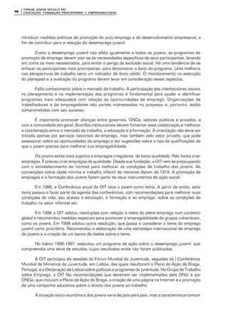 FÓRUM JOFÓRUM JO VEM SÉCULVEM SÉCUL O XXI:O XXI:
EDUCAÇÃOEDUCAÇÃO , FORMAÇÃO PROFIS, FORMAÇÃO PROFIS SIONAL E EMPREGABILIDADESIONAL E EMPREGABILIDADE4848
introduzir medidas políticas de promoção do auto-emprego e do desenvolvimento empresarial, a
fim de contribuir para a redução do desemprego juvenil.
Como o desemprego juvenil não afeta igualmente a todos os jovens, os programas de
promoção de emprego devem ater-se às necessidades específicas de seus participantes, levando
em conta os mais necessitados, para evitar o perigo da exclusão social. Há uma tendência de se
enfocar os participantes mais promissores, para demonstrar o êxito do programa. Uma melhoria
nas perspectivas de trabalho seria um indicador de êxito válido. O monitoramento na execução
do planejado e a avaliação do programa devem levar em consideração esses aspectos.
Falta conhecimento sobre o mercado de trabalho. A participação dos interlocutores sociais
no planejamento e na implementação dos programas é fundamental para ajudar a identificar
programas mais adequados com relação às oportunidades de emprego. Organizações de
trabalhadores e de empregadores são partes interessadas no processo e, portanto, estão
comprometidas com seu sucesso.
É importante promover alianças entre governos, ONGs, setores públicos e privados, e
com a comunidade em geral. Acordos institucionais devem fomentar essa colaboração e melhorar
a coordenação entre o mercado de trabalho, a educação e a formação. A orientação não deve ser
tratada apenas por serviços nacionais de emprego, mas também pelo setor privado, que pode
assessorar sobre as oportunidades de emprego e dar sugestões sobre o tipo de qualificações de
que o jovem precisa para melhorar sua empregabilidade.
Os jovens estão mais sujeitos a empregos irregulares, de baixa qualidade. Não basta criar
empregos. É preciso criar empregos de qualidade. Desde sua fundação, a OIT vem se preocupando
com o estabelecimento de normas para melhorar as condições de trabalho dos jovens. As
convenções sobre idade mínima e trabalho infantil de menores datam de 1919. A promoção de
empregos e a formação dos jovens fazem parte de seus instrumentos de ação social.
Em 1986, a Conferência anual da OIT teve o jovem como tema. A partir de então, este
tema passou a fazer parte da agenda das conferências, com recomendações para melhorar suas
condições de vida, seu acesso à educação, à formação e ao emprego, sobre as condições de
trabalho no setor informal etc.
Em 1996 a OIT adotou resoluções com relação à meta do pleno emprego num contexto
global e recomendou medidas especiais para promover a empregabilidade de grupos vulneráveis,
como os jovens. Em 1998 adotou outra resolução, que passa a considerar o tema do emprego
juvenil como prioritário. Recomendou a elaboração de uma estratégia internacional de emprego
de jovens e a criação de um banco de dados sobre o tema.
No biênio 1996-1997, executou um programa de ação sobre o desemprego juvenil, que
compreendia uma série de estudos, cujos resultados ainda não foram publicados.
A OIT participou de sessões do Fórum Mundial da Juventude, seguidas da I Conferência
Mundial de Ministros da Juventude, em Lisboa, das quais resultaram o Plano de Ação de Braga,
Portugal, e a Declaração de Lisboa sobre políticas e programas da juventude. No Grupo de Trabalho
sobre Emprego, a OIT fez recomendações que deveriam ser implementadas pela ONU e por
ONGs, que incluíam o Plano de Ação de Braga, a criação de uma página na Internet e a promoção
de uma campanha educativa sobre o direito dos jovens ao trabalho.
A situação sócio-econômica dos jovens varia de país para país, mas a característica comum
 