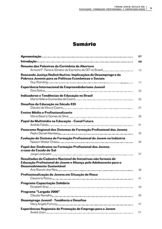 FÓRUM JOFÓRUM JO VEM SÉCULVEM SÉCUL O XXI:O XXI:
EDUCAÇÃOEDUCAÇÃO , FORMAÇÃO PROFIS, FORMAÇÃO PROFIS SIONAL E EMPREGABILIDADESIONAL E EMPREGABILIDADE
55
Sumário
ApresentaçãoApresentação
IntroduçãoIntrodução
Resumo das Palestras da Cerimônia de AberturaResumo das Palestras da Cerimônia de Abertura
Armand F. Pereira (Diretor do Escritório da OIT no Brasil)
Buscando Justiça Redistributiva: Implicações do Desemprego e daBuscando Justiça Redistributiva: Implicações do Desemprego e da
Pobreza Juvenis para as Políticas Econômicas e SociaisPobreza Juvenis para as Políticas Econômicas e Sociais
Guy Standing
Experiência Internacional de Empreendedorismo JuvenilExperiência Internacional de Empreendedorismo Juvenil
GinoSalica
Indicadores e Tendências de Educação no BrasilIndicadores e Tendências de Educação no Brasil
Maria Helena Guimarães de Castro
Desafios da Educação no Século XXIDesafios da Educação no Século XXI
Cláudio de Moura Castro
Ensino Médio e ProfissionalizanteEnsino Médio e Profissionalizante
Maria Beatriz Gomes da Silva
Papel da Multimídia na Educação - Canal FuturaPapel da Multimídia na Educação - Canal Futura
Andréa Falcão
Panorama Regional dos Sistemas de Formação Profissional dos JovensPanorama Regional dos Sistemas de Formação Profissional dos Jovens
Pedro Daniel Weinberg
Evolução do Sistema de Formação Profissional do Jovem na IndústriaEvolução do Sistema de Formação Profissional do Jovem na Indústria
Nassim Walter Chieco
Papel dos Sindicatos na Formação Profissional dos Jovens:Papel dos Sindicatos na Formação Profissional dos Jovens:
o caso da Escola do Sulo caso da Escola do Sul
Jorge Lorenzetti
Resultados do Cadastro Nacional de Iniciativas não formais deResultados do Cadastro Nacional de Iniciativas não formais de
Educação Profissional de Jovem e Aliança pelo Adolescente para oEducação Profissional de Jovem e Aliança pelo Adolescente para o
Desenvolvimento SustentávelDesenvolvimento Sustentável
Ana Bianchi dos Reis
Profissionalização de Jovens em Situação de RiscoProfissionalização de Jovens em Situação de Risco
Cesare la Rocca
Programa Capacitação SolidáriaPrograma Capacitação Solidária
Elizabeth Braz
Programa “Largada 2000”Programa “Largada 2000”
Cláudia Ramalho
Desemprego Juvenil - Tendência e DesafiosDesemprego Juvenil - Tendência e Desafios
Mary Angels Fortuny
Experiências Regionais de Promoção de Emprego para o JovemExperiências Regionais de Promoção de Emprego para o Jovem
André Urani
0707
0909
13
17
23
25
27
29
31
33
35
37
39
41
43
45
47
51
 