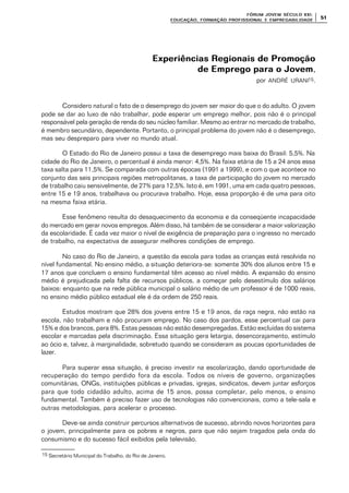 FÓRUM JOFÓRUM JO VEM SÉCULVEM SÉCUL O XXI:O XXI:
EDUCAÇÃOEDUCAÇÃO , FORMAÇÃO PROFIS, FORMAÇÃO PROFIS SIONAL E EMPREGABILIDADESIONAL E EMPREGABILIDADE
5151
Experiências Regionais de PromoçãoExperiências Regionais de Promoção
de Emprego para o Jovemde Emprego para o Jovem,
por ANDRÉ URANI15.
Considero natural o fato de o desemprego do jovem ser maior do que o do adulto. O jovem
pode se dar ao luxo de não trabalhar, pode esperar um emprego melhor, pois não é o principal
responsável pela geração de renda do seu núcleo familiar. Mesmo ao entrar no mercado de trabalho,
é membro secundário, dependente. Portanto, o principal problema do jovem não é o desemprego,
mas seu despreparo para viver no mundo atual.
O Estado do Rio de Janeiro possui a taxa de desemprego mais baixa do Brasil: 5,5%. Na
cidade do Rio de Janeiro, o percentual é ainda menor: 4,5%. Na faixa etária de 15 a 24 anos essa
taxa salta para 11,5%. Se comparada com outras épocas (1991 a 1999), e com o que acontece no
conjunto das seis principais regiões metropolitanas, a taxa de participação do jovem no mercado
de trabalho caiu sensivelmente, de 27% para 12,5%. Isto é, em 1991, uma em cada quatro pessoas,
entre 15 e 19 anos, trabalhava ou procurava trabalho. Hoje, essa proporção é de uma para oito
na mesma faixa etária.
Esse fenômeno resulta do desaquecimento da economia e da conseqüente incapacidade
do mercado em gerar novos empregos. Além disso, há também de se considerar a maior valorização
da escolaridade. É cada vez maior o nível de exigência de preparação para o ingresso no mercado
de trabalho, na expectativa de assegurar melhores condições de emprego.
No caso do Rio de Janeiro, a questão da escola para todas as crianças está resolvida no
nível fundamental. No ensino médio, a situação deteriora-se: somente 30% dos alunos entre 15 e
17 anos que concluem o ensino fundamental têm acesso ao nível médio. A expansão do ensino
médio é prejudicada pela falta de recursos públicos, a começar pelo desestímulo dos salários
baixos: enquanto que na rede pública municipal o salário médio de um professor é de 1000 reais,
no ensino médio público estadual ele é da ordem de 250 reais.
Estudos mostram que 28% dos jovens entre 15 e 19 anos, da raça negra, não estão na
escola, não trabalham e não procuram emprego. No caso dos pardos, esse percentual cai para
15% e dos brancos, para 8%. Estas pessoas não estão desempregadas. Estão excluídas do sistema
escolar e marcadas pela discriminação. Essa situação gera letargia, desencorajamento, estímulo
ao ócio e, talvez, à marginalidade, sobretudo quando se consideram as poucas oportunidades de
lazer.
Para superar essa situação, é preciso investir na escolarização, dando oportunidade de
recuperação do tempo perdido fora da escola. Todos os níveis de governo, organizações
comunitárias, ONGs, instituições públicas e privadas, igrejas, sindicatos, devem juntar esforços
para que todo cidadão adulto, acima de 15 anos, possa completar, pelo menos, o ensino
fundamental. Também é preciso fazer uso de tecnologias não convencionais, como a tele-sala e
outras metodologias, para acelerar o processo.
Deve-se ainda construir percursos alternativos de sucesso, abrindo novos horizontes para
o jovem, principalmente para os pobres e negros, para que não sejam tragados pela onda do
consumismo e do sucesso fácil exibidos pela televisão.
15 Secretário Municipal do Trabalho, do Rio de Janeiro.
 