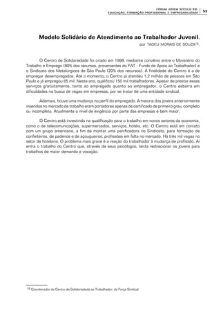 FÓRUM JOFÓRUM JO VEM SÉCULVEM SÉCUL O XXI:O XXI:
EDUCAÇÃOEDUCAÇÃO , FORMAÇÃO PROFIS, FORMAÇÃO PROFIS SIONAL E EMPREGABILIDADESIONAL E EMPREGABILIDADE
5353
Modelo Solidário de Atendimento ao Trabalhador JuvenilModelo Solidário de Atendimento ao Trabalhador Juvenil,
por TADEU MORAIS DE SOUZA16.
O Centro de Solidariedade foi criado em 1998, mediante convênio entre o Ministério do
Trabalho e Emprego (80% dos recursos, provenientes do FAT - Fundo de Apoio ao Trabalhador) e
o Sindicato dos Metalúrgicos de São Paulo (20% dos recursos). A finalidade do Centro é a de
empregar desempregados. Até o momento, o Centro já atendeu 1,2 milhão de pessoas em São
Paulo e já empregou 65 mil. Neste ano, qualificou 150 mil trabalhadores. Apesar de prestar esses
serviços gratuitamente, tanto ao empregado quanto ao empregador, o Centro esbarra em
dificuldades na busca de vagas em empresas, por se tratar de uma entidade sindical.
Ademais, houve uma mudança no perfil do empregado. A maioria dos jovens anteriormente
inseridos no mercado de trabalho eram portadores apenas de certificado de primeiro grau, completo
ou incompleto. Atualmente o nível de exigência por parte das empresas é bem maior.
O Centro está investindo na qualificação para o trabalho em novos setores da economia,
como o de telecomunicações, supermercados, serviços, hotéis, etc. O Centro está em contato
com um grupo americano, a fim de montar uma panificadora no Sindicato, para formação de
confeiteiros, de padeiros e de açougueiros, profissões em falta no mercado. Há três mil vagas no
setor de hotelaria. O problema mais grave é a reação do trabalhador à mudança de profissão. Aí
entra o trabalho do Centro que, através de seus psicólogos, tenta redirecionar os jovens para
trabalhos de maior demanda e vocação.
16 Coordenador do Centro de Solidariedade ao Trabalhador, da Força Sindical.
 