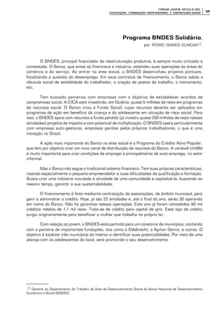 FÓRUM JOFÓRUM JO VEM SÉCULVEM SÉCUL O XXI:O XXI:
EDUCAÇÃOEDUCAÇÃO , FORMAÇÃO PROFIS, FORMAÇÃO PROFIS SIONAL E EMPREGABILIDADESIONAL E EMPREGABILIDADE
5555
Programa BNDES SolidárioPrograma BNDES Solidário,
por PEDRO GOMES DUNCAN17.
O BNDES, principal financiador da reestruturação produtiva, é sempre muito criticado e
contestado. O Banco, que antes só financiava a indústria, estendeu suas operações às áreas do
comércio e do serviço. Ao entrar na área social, o BNDES desenvolveu projetos pontuais,
focalizando a questão do desemprego. Em seus contratos de financiamento, o Banco adota a
cláusula social de estabilidade do trabalhador, a criação de postos de trabalho, o treinamento,
etc.
Tem buscado parcerias com empresas com o objetivo de estabelecer acordos de
compromisso social. A CICA está investindo, em Goiânia, quase 5 milhões de reais em programas
de natureza social. O Banco criou o Fundo Social, cujos recursos deverão ser aplicados em
programas de ação em benefício da criança e do adolescente em situação de risco social. Para
isso, o BNDES apoia com recursos a fundo perdido (já investiu quase 200 milhões de reais nessas
atividades) projetos de impacto e com potencial de multiplicação. O BNDES opera particularmente
com empresas auto-gestoras, empresas geridas pelos próprios trabalhadores, o que é uma
inovação no Brasil.
A ação mais importante do Banco na área social é o Programa do Crédito Ativo Popular,
que tem por objetivo criar um novo canal de distribuição de recursos do Banco. A variável crédito
é muito importante para criar condições de emprego e principalmente de auto-emprego, no setor
informal.
Mas o Banco não segue o tradicional sistema financeiro. Tem suas próprias características,
visando especialmente o pequeno empreendedor e suas dificuldades de qualificação e formação.
Busca criar uma indústria vinculada à atividade de uma comunidade e capitalizá-la, buscando ao
mesmo tempo, garantir a sua sustentabilidade.
O financiamento é feito mediante contratação de associações, de âmbito municipal, para
gerir e administrar o crédito. Hoje, já são 22 entidades e, até o final do ano, serão 30 operando
em nome do Banco. Não há garantias nessas operações. Este ano já foram concedidos 90 mil
créditos médios de 1,1 mil reais. Trata-se de crédito para capital de giro. Esse tipo de crédito
surgiu originariamente para beneficiar a mulher que trabalha no próprio lar.
Com relação ao jovem, o BNDES está partindo para um consórcio de municípios, contando
com a parceria de importantes fundações, tais como a Odebrecht, a Ayrton Senna, e outras. O
objetivo é localizar três municípios do interior e identificar suas potencialidades. Por meio de uma
aliança com os adolescentes do local, será promovido o seu desenvolvimento.
17 Gerente do Departamento do Trabalho da Área de Desenvolvimento Social do Banco Nacional de Desenvolvimento
Econômico e Social (BNDES).
 